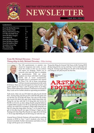 1
| ISSUE 29
From Mr Michael Deveney - Principal
Thông điệp từ thầy Michael Deveney - Hiệu trưởng
The CIS questionnaire to parents was
closed for responses last week, we now
await the results so that we can analyse
and report our findings. Thank you to
everyone who took the time to complete
the questionnaire. With our senior
students now busy with their Cambridge
IGCSE and A Level examinations,
thoughts turn to assessment and reports
for Years 7-10. All of those year-groups
will have formal examinations in the week
02-06 June. There are also full reports for Years 8 and 9, and
grade reports for Years 7 and 10 going home on 16 May.
These will be followed by Parents’Conferences on 20 and 22
May. Look out for further details in upcoming newsletters.
Tuần trước, khảo sát của CIS dành cho phụ huynh đã kết
thúc. Trường đang chờ kết quả để có thể bắt đầu phân tích
và viết báo cáo về số liệu thu được. Xin cảm ơn tất cả Quý
phụ huynh đã dành thời gian hoàn thành bảng khảo sát.
Trong lúc các học sinh lớp 11-13 đang bận rộn với kỳ thi
IGCSE và A Level, sự chú ý đang chuyển sang bài kiểm tra
và phiếu điểm của lớp 7-10. Tất cả các khối lớp sẽ làm bài thi
cuối kỳ vào tuần lễ từ 2-6 tháng 6. Phiếu điểm tổng kết của
lớp 8-9 cũng như bảng điểm của lớp 7 và 10 cũng sẽ được
gửi về cho phụ huynh vào ngày 16 tháng 5. Ngay sau đó,
Trường sẽ tổ chức Họp Phụ Huynh vào ngày 20 và 22 tháng
5. Tôi sẽ cập nhật thông tin chi tiết trong các tuần báo sau.
Arsenal Soccer Schools Vietnam will soon deliver coaching
sessions at BVIS to Year 7 and 8 students who have an
interest in football. Further information and letters on how
to sign will be given out on Monday.
Trung tâm Bóng đá Arsenal Việt Nam sẽ đến Trường BVIS
để dạy bóng đá cho các học sinh lớp 7 và 8 có niềm đam mê
bóng đá. Trường sẽ gửi thông tin chi tiết và thư thông báo
cách đăng ký cho phụ huynh vào thứ Hai.
Contents
From Mr Michael Deveney 		 1
From Ms Rosy Clark		 2
Primary School Green Day		 3-5
U11 Boys Football Team		 6
From Mr Oliver Sargent		 7
Years 5&6 EAL			 8-9
From Mr Paul Holyome		 10
From Ms Rebecca Nilsen		 10
From Ms Kathleen Bird		 11
Secondary Green Day		 12
Rice Scholarship			13
Communications			14
			
9 MAY 2014
Company: Arsenal Soccer Schools Vietnam
Start date: Tuesday 20th May 2014
Time: 3:15 - 4:10
Venue: BVIS school field
Duration: Every Tuesday for 6 weeks
Cost: 170,000 VND per week
For: Year 7 and 8
Gender: Boys and Girls
BIS Group of Schools
NHỊP CẦU THẾ GIỚI
 