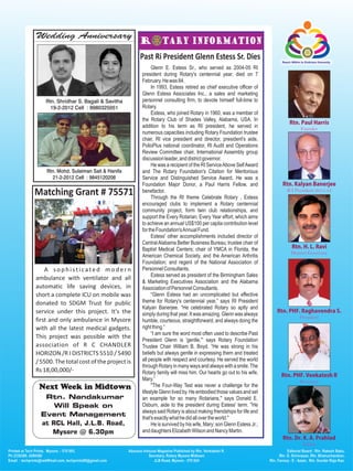 Wedding Anniversary

                                           Past Ri President Glenn Estess Sr. Dies
                                                Glenn E. Estess Sr., who served as 2004-05 RI
                                           president during Rotary's centennial year, died on 7
                                           February. He was 84.
                                                In 1993, Estess retired as chief executive officer of
                                           Glenn Estess Associates Inc., a sales and marketing
    Rtn. Shridhar S. Bagali & Savitha      personnel consulting firm, to devote himself full-time to
      19-2-2012 Cell : 9980325051          Rotary.
                                                Estess, who joined Rotary in 1960, was a member of
                                           the Rotary Club of Shades Valley, Alabama, USA. In
                                           addition to his term as RI president, he served in
                                           numerous capacities including Rotary Foundation trustee
                                           chair, RI vice president and director, president's aide,
                                           PolioPlus national coordinator, RI Audit and Operations
                                           Review Committee chair, International Assembly group
                                           discussion leader, and district governor.
                                                He was a recipient of the RI Service Above Self Award
    Rtn. Mohd. Sulaiman Sait & Hanifa      and The Rotary Foundation's Citation for Meritorious
      21-2-2012 Cell : 9845120208          Service and Distinguished Service Award. He was a
                                           Foundation Major Donor, a Paul Harris Fellow, and
Matching Grant # 75571                     benefactor.
                                                Through the RI theme Celebrate Rotary , Estess
                                           encouraged clubs to implement a Rotary centennial
                                           community project, form twin club relationships, and
                                           support the Every Rotarian, Every Year effort, which aims
                                           to achieve an annual US$100 per capita contribution level
                                           for the Foundation's Annual Fund.
                                                Estess' other accomplishments included director of
                                           Central Alabama Better Business Bureau; trustee chair of
                                           Baptist Medical Centers; chair of YMCA in Florida, the
                                           American Chemical Society, and the American Arthritis
                                           Foundation; and regent of the National Association of
    A sophisticated modern                 Personnel Consultants.
                                                Estess served as president of the Birmingham Sales
ambulance with ventilator and all
                                           & Marketing Executives Association and the Alabama
automatic life saving devices, in          Association of Personnel Consultants.
short a complete ICU on mobile was              “Glenn Estess had an uncomplicated but effective
donated to SDGM Trust for public           theme for Rotary's centennial year,” says RI President
                                           Kalyan Banerjee. “He celebrated Rotary so aptly and
service under this project. It's the       simply during that year. It was amazing. Glenn was always
first and only ambulance in Mysore         humble, courteous, straightforward, and always doing the
with all the latest medical gadgets.       right thing.”
                                                “I am sure the word most often used to describe Past
This project was possible with the         President Glenn is 'gentle,'” says Rotary Foundation
association of R C CHANDLER                Trustee Chair William B. Boyd. “He was strong in his
HORIZON /R I DISTRICTS 5510 / 5490         beliefs but always gentle in expressing them and treated
/ 5500. The total cost of the project is   all people with respect and courtesy. He served the world
                                           through Rotary in many ways and always with a smile. The
Rs 18,00,000/-                             Rotary family will miss him. Our hearts go out to his wife,
                                           Mary.”
 Next Week in Midtown                           "The Four-Way Test was never a challenge for the
                                           lifestyle Glenn lived by. He embodied those values and set
   Rtn. Nandakumar                         an example for so many Rotarians," says Donald E.
      Will Speak on                        Osburn, aide to the president during Estess' term. "He
                                           always said Rotary is about making friendships for life and
  Event Management                         that's exactly what he did all over the world."
  at RCL Hall, J.L.B. Road,                     He is survived by his wife, Mary; son Glenn Estess Jr.;
     Mysore @ 6.30pm                       and daughters Elizabeth Wilson and Nancy Martin.
 
