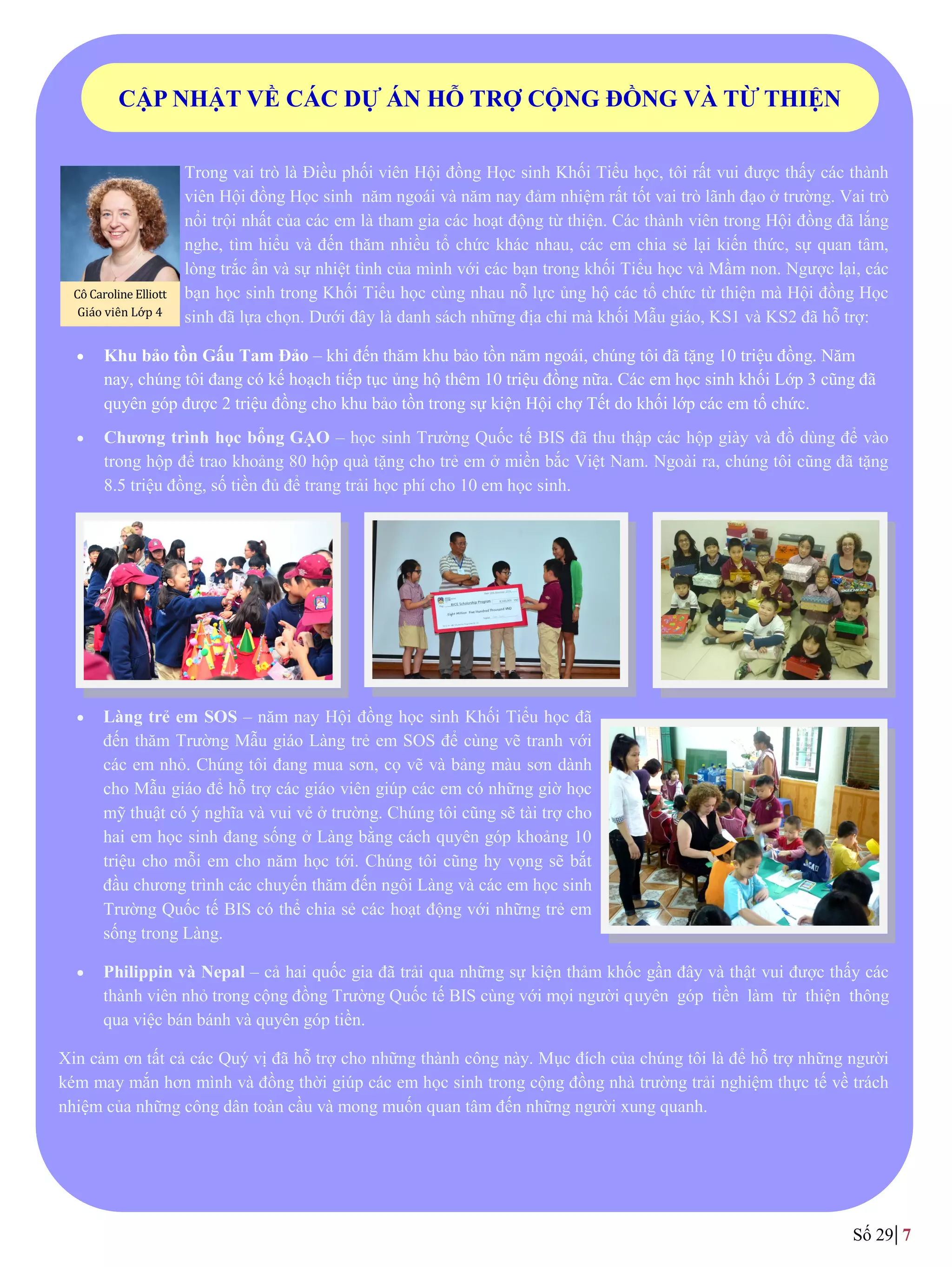 Trong vai trò là Điều phối viên Hội đồng Học sinh Khối Tiểu học, tôi rất vui đƣợc thấy các thành
viên Hội đồng Học sinh năm ngoái và năm nay đảm nhiệm rất tốt vai trò lãnh đạo ở trƣờng. Vai trò
nổi trội nhất của các em là tham gia các hoạt động từ thiện. Các thành viên trong Hội đồng đã lắng
nghe, tìm hiểu và đến thăm nhiều tổ chức khác nhau, các em chia sẻ lại kiến thức, sự quan tâm,
lòng trắc ẩn và sự nhiệt tình của mình với các bạn trong khối Tiểu học và Mầm non. Ngƣợc lại, các
bạn học sinh trong Khối Tiểu học cùng nhau nỗ lực ủng hộ các tổ chức từ thiện mà Hội đồng Học
sinh đã lựa chọn. Dƣới đây là danh sách những địa chỉ mà khối Mẫu giáo, KS1 và KS2 đã hỗ trợ:
 Khu bảo tồn Gấu Tam Đảo – khi đến thăm khu bảo tồn năm ngoái, chúng tôi đã tặng 10 triệu đồng. Năm
nay, chúng tôi đang có kế hoạch tiếp tục ủng hộ thêm 10 triệu đồng nữa. Các em học sinh khối Lớp 3 cũng đã
quyên góp đƣợc 2 triệu đồng cho khu bảo tồn trong sự kiện Hội chợ Tết do khối lớp các em tổ chức.
 Chương trình học bổng GẠO – học sinh Trƣờng Quốc tế BIS đã thu thập các hộp giày và đồ dùng để vào
trong hộp để trao khoảng 80 hộp quà tặng cho trẻ em ở miền bắc Việt Nam. Ngoài ra, chúng tôi cũng đã tặng
8.5 triệu đồng, số tiền đủ để trang trải học phí cho 10 em học sinh.
 Làng trẻ em SOS – năm nay Hội đồng học sinh Khối Tiểu học đã
đến thăm Trường Mẫu giáo Làng trẻ em SOS để cùng vẽ tranh với
các em nhỏ. Chúng tôi đang mua sơn, cọ vẽ và bảng màu sơn dành
cho Mẫu giáo để hỗ trợ các giáo viên giúp các em có những giờ học
mỹ thuật có ý nghĩa và vui vẻ ở trƣờng. Chúng tôi cũng sẽ tài trợ cho
hai em học sinh đang sống ở Làng bằng cách quyên góp khoảng 10
triệu cho mỗi em cho năm học tới. Chúng tôi cũng hy vọng sẽ bắt
đầu chương trình các chuyến thăm đến ngôi Làng và các em học sinh
Trƣờng Quốc tế BIS có thể chia sẻ các hoạt động với những trẻ em
sống trong Làng.
 Philippin và Nepal – cả hai quốc gia đã trải qua những sự kiện thảm khốc gần đây và thật vui đƣợc thấy các
thành viên nhỏ trong cộng đồng Trƣờng Quốc tế BIS cùng với mọi ngƣời quyên góp tiền làm từ thiện thông
qua việc bán bánh và quyên góp tiền.
Xin cảm ơn tất cả các Quý vị đã hỗ trợ cho những thành công này. Mục đích của chúng tôi là để hỗ trợ những ngƣời
kém may mắn hơn mình và đồng thời giúp các em học sinh trong cộng đồng nhà trƣờng trải nghiệm thực tế về trách
nhiệm của những công dân toàn cầu và mong muốn quan tâm đến những ngƣời xung quanh.
CẬP NHẬT VỀ CÁC DỰ ÁN HỖ TRỢ CỘNG ĐỒNG VÀ TỪ THIỆN
Số 29 7
Co Caroline Elliott
Giao vien Lớp 4
 