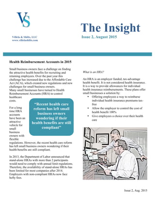 Issue 2, Aug. 2015
Health Reimbursement Accounts in 2015
Small business owners face a challenge on finding
the attractive health benefits for recruiting and
retaining employees. Over the past year this
challenge has increased due to the Affordable Care
Act (ACA), which created new regulations and new
challenges for small business owners.
Many small businesses have turned to Health
Reimbursement Accounts (HRA) to control
healthcare
costs.
For a long
time HRA
accounts
have been an
attractive
vehicle for
small
business
owners with
flexible
regulations. However, the recent health care reform
has left small business owners wondering if their
health benefits are still compliant.
In 2013, the Department of Labor announced that
stand-alone HRAs with more than 2 participants
would need to comply with annual limit regulations.
Therefore, the availability of stand-alone HRAs has
been limited for most companies after 2014.
Employers with non-compliant HRAs now face
hefty fees.
What is an HRA?
An HRA is an employer funded, tax-advantage
health benefit. It is not considered health insurance.
It is a way to provide allowances for individual
health insurance reimbursements. These plans offer
small businesses a solution by:
• Offering employees a way to reimburse
individual health insurance premiums tax-
free
• Allow the employer to control the cost of
health benefit 100%
• Give employees a choice over their health
care
The Insight
Issue 2, August 2015Villela & Shilts, LLC
www.villelashilts.com
“Recent health care
reform has left small
business owners
wondering if their
health benefits are still
compliant”
 