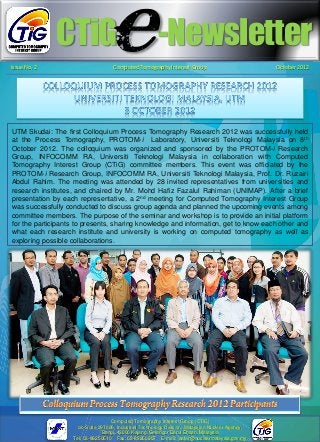 CTiG -Newsletter
Issue No. 2 Computed Tomography Interest Group October 2012
UTM Skudai: The first Colloquium Process Tomography Research 2012 was successfully held
at the Process Tomography, PROTOM-i Laboratory, Universiti Teknologi Malaysia on 8th
October 2012. The colloquium was organized and sponsored by the PROTOM-i Research
Group, INFOCOMM RA, Universiti Teknologi Malaysia in collaboration with Computed
Tomography Interest Group (CTiG) committee members. This event was officiated by the
PROTOM-i Research Group, INFOCOMM RA, Universiti Teknologi Malaysia, Prof. Dr. Ruzairi
Abdul Rahim. The meeting was attended by 28 invited representatives from universities and
research institutes, and chaired by Mr. Mohd Hafiz Fazalul Rahiman (UNIMAP). After a brief
presentation by each representative, a 2nd meeting for Computed Tomography Interest Group
was successfully conducted to discuss group agenda and planned the upcoming events among
committee members. The purpose of the seminar and workshop is to provide an initial platform
for the participants to presents, sharing knowledge and information, get to know each other and
what each research institute and university is working on computed tomography as well as
exploring possible collaborations.
e
Computed Tomography Interest Group (CTiG)
c/o Suite 29T026, Industrial Technology Division, Malaysian Nuclear Agency,
Bangi, 43000 Kajang, Selangor Darul Ehsan, Malaysia
Tel: 03-89250510 Fax: 03-89250907 E-mail: jaafar@nuclearmalaysia.gov.my
 