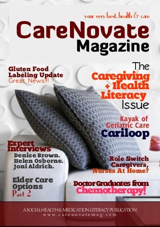 yourverybest,health&care
CareNovate
Magazine
ASOCIALHEALTH&MEDICATIONLITERACYPUBLICATION
w w w . c a r e n o v a t e m a g . c o m
DoctorGraduatesfrom
Chemotherapy!
The
Caregiving
+ Health
Literacy
Issue
Kayak of
Geriatric Care
Cariloop
Expert
Interviews
Denise Brown.
Helen Osborne.
Joni Aldrich.
Role Switch
Caregivers,
Nurses At Home?
Elder Care
Options
Part 2
Gluten Food
Labeling Update
Great News!!!
 