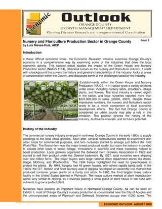 Issue 2
Nursery and Floriculture Production Sector in Orange County
by Luis Nieves-Ruiz, AICP

Introduction

In these difficult economic times, the Economic Research Initiative examines Orange County’s
economy in a comprehensive way by examining some of the industries that drive the local
economic activity. This second article studies the impact of the Green House and Nursery
Production sector (NAICS 1114), otherwise known as the nursery and floriculture industry. It starts
with a background that covers the history and general characteristics of this industry, looks at areas
of concentration within the County, and discusses some of the challenges faced by the industry.

                                             Establishments within the Green House and Nursery
                                            Production (NAICS 1114) sector grow a variety of plants
                                            under cover, including nursery stock, shrubbery, foliage
                                            plants, and flowers. The local industry is ranked eighth
                                            in the nation, and local nurseries reported more than
                                            $237,000,000 in sales (USDA, 2007). Despite these
                                            impressive numbers, the nursery and floriculture sector
                                            tends to be a minor component of local economic
                                            development efforts. The fact that Orange County is
                                            considered an urban county may play a role in this
                                            omission. This position ignores the history of the
                                            industry, its drive to innovate, and its future potential.


History of the Industry

The commercial nursery industry emerged in northwest Orange County in the early 1880s to supply
seedlings to the local citrus growers. Soon after, several horticulturists started to experiment with
other crops for commercial purposes, and fern nurseries started to emerge just before the First
World War. The Boston fern was the major breed produced locally, but soon the industry expanded
to include other types of indoor foliage. Innovations in scientific and mass marketing helped to
boost production. Local growers organized the Zellwood Fern Growers Association in 1922 and
started to sell their product under the Dewkist trademark. By 1927, local nurseries were shipping
over one million ferns. The major buyers were large national chain department stores like Kress,
Krege, McCrory, and Woolworth’s. The 1934 freeze highlighted the need for greenhouses to
protect the plants. By 1949, Apopka had 49 green houses, with others rapidly being built. In the
1960s, the O.F. Nelson and Sons Nursery east of Apopka developed an assembly line method that
produced container grown plants on a hardy root stock. In 1980, the third largest tissue culture
facility in the United States opened in Plymouth. The tissue culture method of plant reproduction
works very similar to cloning, as it involves placing a small piece of plant tissue in test tube with
nutrients to grow a perfect plant.

Nurseries have become an important fixture in Northwest Orange County. As can be seen on
Exhibit 1, most of Orange County’s nursery production is concentrated near the City of Apopka and
the unincorporated areas of Plymouth and Zellwood. Nurseries occupy over 4,000 acres. The

                                                                ECONOMIC OUTLOOK AUGUST 2009
 