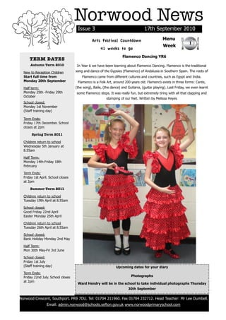 Norwood News
                                         Issue 3                                      17th September 2010

                                                   Arts Festival Countdown                         Menu
                                                                                                                     1
                                                                                                   Week
                                                        41 weeks to go
                                                                       Flamenco Dancing YR6
          TERM DATES
          Autumn Term 2010               In Year 6 we have been learning about Flamenco Dancing. Flamenco is the traditional
      New to Reception Children         song and dance of the Gypsies (Flamenco) of Andalusia in Southern Spain. The roots of
      Start full time from                  Flamenco came from different cultures and countries, such as Egypt and India.
      Monday 20th September              Flamenco is a Folk Art, around 200 years old. Flamenco exists in three forms: Cante,
      Half term:                        (the song), Baile, (the dance) and Guitarra, (guitar playing). Last Friday, we even learnt
      Monday 25th -Friday 29th          some Flamenco steps. It was really fun, but extremely tiring with all that clapping and
      October
                                                            stamping of our feet. Written by Melissa Heyes
      School closed:
      Monday 1st November
      (Staff training day)

      Term Ends:
      Friday 17th December. School
      closes at 2pm

           Spring Term 2011

      Children return to school
      Wednesday 5th January at
      8.55am

      Half Term:
      Monday 14th-Friday 18th
      February

      Term Ends:
      Friday 1st April. School closes
      at 2pm

          Summer Term 2011

      Children return to school
      Tuesday 19th April at 8.55am

      School closed:
      Good Friday 22nd April
      Easter Monday 25th April

      Children return to school
      Tuesday 26th April at 8.55am

      School closed:
      Bank Holiday Monday 2nd May

      Half Term:
      Mon 30th May-Fri 3rd June

      School closed:
      Friday 1st July
      (Staff training day)                                         Upcoming dates for your diary
      Term Ends:
      Friday 22nd July. School closes                                        Photographs
      at 2pm
                                         Ward Hendry will be in the school to take individual photographs Thursday
                                                                           30th September

    Norwood Crescent, Southport. PR9 7DU. Tel: 01704 211960. Fax 01704 232712. Head Teacher: Mr Lee Dumbell.
                      Email: admin.norwood@schools.sefton.gov.uk www.norwoodprimaryschool.com
!
 