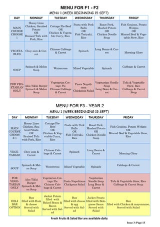 Issue 3 /Page 13
MENU FOR F1 - F2
MENU 1 (WEEK BEGINNING 15 SEPT)
DAY MONDAY TUESDAY WEDNESDAY THURSDAY FRIDAY
MAIN
COURSE
CHOOSE
1
Honey Lime
Chicken, Sautéed
Potato
OR
Braised Tofu with
Pork, Rice
Cottage Pie-Beef
OR
Chicken & Vegeta-
ble Curry, Rice
Pasta with Pork
Balls
OR
Fish Teriyaki,
Rice
Roast Pork,
Mashed Potato
OR
Chicken Noodle
Soup
Fish Goujons, Potato
Wedges
OR
Minced Beef & Vege-
table Stew, Rice
VEGETA-
BLES
Choy sum & Car-
rot
Chinese Cabbage
& Carrot
Spinach
Long Beans & Car-
rot Morning Glory
SOUP
Spinach & Melon
Soup
Watercress Mixed Vegetable Spinach
Cabbage & Carrot
FOR VEG-
ETARIAN
ONLY
Aloo Tikki Burger
Spinach & Melon
Soup
Vegetarian Cot-
tage Pie
Chinese Cabbage
& Carrot
Pasta Napoli-
tana
Chickpeas Salad
Vegetarian Noodle
Soup
Long Bean & Car-
rot
Tofu & Vegetable
Stew, Rice
Cabbage & Carrot
Soup
MENU FOR F3 - YEAR 2
MENU 1 (WEEK BEGINNING 15 SEPT)
DAY MONDAY TUESDAY WEDNESDAY THURSDAY FRIDAY
MAIN
COURSE
CHOOS
E 1
Honey Lime
Chicken, Sau-
téed Potato
OR
Braised Tofu
with Pork, Rice
Cottage Pie-
Beef
OR
Chicken & Veg-
etable Curry,
Rice
Pasta with Pork
Balls
OR
Fish Teriyaki,
Rice
Roast Pork,
Mashed Potato
OR
Chicken Noodle
Soup
Fish Goujons, Potato Wedges
OR
Minced Beef & Vegetable Stew,
Rice
VEGE-
TABLES
Choy sum &
Carrot
Chinese Cab-
bage & Carrot
Spinach
Long Beans &
Carrot Morning Glory
SOUP
Spinach & Mel-
on Soup
Watercress Mixed Vegetable Spinach
Cabbage & Carrot
FOR
VEGE-
TARIAN
ONLY
Aloo Tikki
Burger
Spinach & Mel-
on Soup
Vegetarian Cot-
tage Pie
Chinese Cab-
bage & Carrot
Pasta Napolitana
Chickpeas Salad
Vegetarian
Noodle Soup
Long Bean &
Carrot
Tofu & Vegetable Stew, Rice
Cabbage & Carrot Soup
DELI
BAR
OPTION
Bun
filled with Ham
& cheese
Served with
Salad
Jacket Potato
filled with
Baked Beans &
Bacon
Served with Sal-
ad
Bun
filled with cheese
& egg
Served with Sal-
ad
Jacket Potato
filled with Bolo-
gnese Sauce
Served with
Salad
Bun
filled with Chicken & mayonnaise,
Served with Salad
Fresh Fruits & Salad Bar are available daily
 