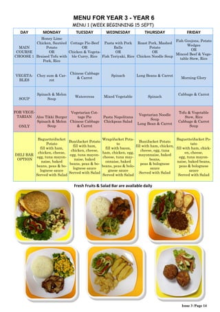 Issue 3 /Page 14
MENU FOR YEAR 3 - YEAR 6
MENU 1 (WEEK BEGINNING 15 SEPT)
DAY MONDAY TUESDAY WEDNESDAY THURSDAY FRIDAY
MAIN
COURSE
CHOOSE 1
Honey Lime
Chicken, Sautéed
Potato
OR
Braised Tofu with
Pork, Rice
Cottage Pie-Beef
OR
Chicken & Vegeta-
ble Curry, Rice
Pasta with Pork
Balls
OR
Fish Teriyaki, Rice
Roast Pork, Mashed
Potato
OR
Chicken Noodle Soup
Fish Goujons, Potato
Wedges
OR
Minced Beef & Vege-
table Stew, Rice
VEGETA-
BLES
Choy sum & Car-
rot
Chinese Cabbage
& Carrot
Spinach Long Beans & Carrot
Morning Glory
SOUP
Spinach & Melon
Soup
Watercress Mixed Vegetable Spinach
Cabbage & Carrot
FOR VEGE-
TARIAN
ONLY
Aloo Tikki Burger
Spinach & Melon
Soup
Vegetarian Cot-
tage Pie
Chinese Cabbage
& Carrot
Pasta Napolitana
Chickpeas Salad
Vegetarian Noodle
Soup
Long Bean & Carrot
Tofu & Vegetable
Stew, Rice
Cabbage & Carrot
Soup
DELI BAR
OPTION
Baguette/Jacket
Potato
fill with ham,
chicken, cheese,
egg, tuna mayon-
naise, baked
beans, peas & bo-
lognese sauce
Served with Salad
Bun/Jacket Potato
fill with ham,
chicken, cheese,
egg, tuna mayon-
naise, baked
beans, peas & bo-
lognese sauce
Served with Salad
Wrap/Jacket Pota-
to
fill with bacon,
ham, chicken, egg,
cheese, tuna may-
onnaise, baked
beans, peas & bolo-
gnese sauce
Served with Salad
Bun/Jacket Potato
fill with ham, chicken,
cheese, egg, tuna
mayonnaise, baked
beans,
peas & bolognese
sauce
Served with Salad
Baguette/Jacket Po-
tato
fill with ham, chick-
en, cheese,
egg, tuna mayon-
naise, baked beans,
peas & bolognese
sauce
Served with Salad
Fresh Fruits & Salad Bar are available daily
 
