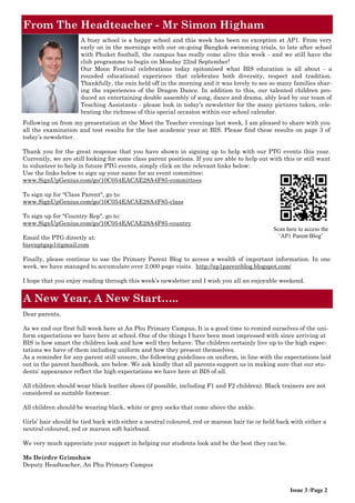 From The Headteacher - Mr Simon Higham
Issue 3 /Page 2
Scan here to access the
‘AP1 Parent Blog’
A busy school is a happy school and this week has been no exception at AP1. From very
early on in the mornings with our on-going Bangkok swimming trials, to late after school
with Phuket football, the campus has really come alive this week - and we still have the
club programme to begin on Monday 22nd September!
Our Moon Festival celebrations today epitomised what BIS education is all about - a
rounded educational experience that celebrates both diversity, respect and tradition.
Thankfully, the rain held off in the morning and it was lovely to see so many families shar-
ing the experiences of the Dragon Dance. In addition to this, our talented children pro-
duced an entertaining double assembly of song, dance and drama, ably lead by our team of
Teaching Assistants - please look in today’s newsletter for the many pictures taken, cele-
brating the richness of this special occasion within our school calendar.
A New Year, A New Start…..
Dear parents,
As we end our first full week here at An Phu Primary Campus, It is a good time to remind ourselves of the uni-
form expectations we have here at school. One of the things I have been most impressed with since arriving at
BIS is how smart the children look and how well they behave. The children certainly live up to the high expec-
tations we have of them including uniform and how they present themselves.
As a reminder for any parent still unsure, the following guidelines on uniform, in line with the expectations laid
out in the parent handbook, are below. We ask kindly that all parents support us in making sure that our stu-
dents’ appearance reflect the high expectations we have here at BIS of all.
All children should wear black leather shoes (if possible, including F1 and F2 children). Black trainers are not
considered as suitable footwear.
All children should be wearing black, white or grey socks that come above the ankle.
Girls’ hair should be tied back with either a neutral coloured, red or maroon hair tie or held back with either a
neutral coloured, red or maroon soft hairband.
We very much appreciate your support in helping our students look and be the best they can be.
Ms Deirdre Grimshaw
Deputy Headteacher, An Phu Primary Campus
Following on from my presentation at the Meet the Teacher evenings last week, I am pleased to share with you
all the examination and test results for the last academic year at BIS. Please find these results on page 3 of
today’s newsletter.
Thank you for the great response that you have shown in signing up to help with our PTG events this year.
Currently, we are still looking for some class parent positions. If you are able to help out with this or still want
to volunteer to help in future PTG events, simply click on the relevant links below:
Use the links below to sign up your name for an event committee:
www.SignUpGenius.com/go/10C054EACAE28A4F85-committees
To sign up for "Class Parent", go to:
www.SignUpGenius.com/go/10C054EACAE28A4F85-class
To sign up for "Country Rep", go to:
www.SignUpGenius.com/go/10C054EACAE28A4F85-country
Email the PTG directly at:
bisvnptgap1@gmail.com
Finally, please continue to use the Primary Parent Blog to access a wealth of important information. In one
week, we have managed to accumulate over 2,000 page visits. http://ap1parentblog.blogspot.com/
I hope that you enjoy reading through this week’s newsletter and I wish you all an enjoyable weekend.
 