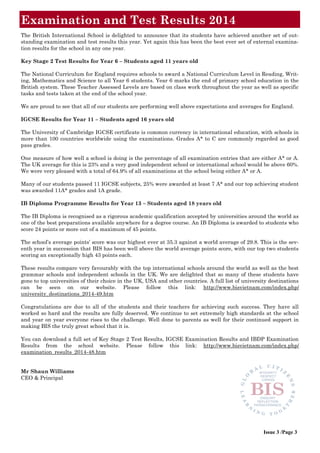 The British International School is delighted to announce that its students have achieved another set of out-
standing examination and test results this year. Yet again this has been the best ever set of external examina-
tion results for the school in any one year.
Key Stage 2 Test Results for Year 6 – Students aged 11 years old
The National Curriculum for England requires schools to award a National Curriculum Level in Reading, Writ-
ing, Mathematics and Science to all Year 6 students. Year 6 marks the end of primary school education in the
British system. These Teacher Assessed Levels are based on class work throughout the year as well as specific
tasks and tests taken at the end of the school year.
We are proud to see that all of our students are performing well above expectations and averages for England.
IGCSE Results for Year 11 – Students aged 16 years old
The University of Cambridge IGCSE certificate is common currency in international education, with schools in
more than 100 countries worldwide using the examinations. Grades A* to C are commonly regarded as good
pass grades.
One measure of how well a school is doing is the percentage of all examination entries that are either A* or A.
The UK average for this is 23% and a very good independent school or international school would be above 60%.
We were very pleased with a total of 64.9% of all examinations at the school being either A* or A.
Many of our students passed 11 IGCSE subjects, 25% were awarded at least 7 A* and our top achieving student
was awarded 11A* grades and 1A grade.
IB Diploma Programme Results for Year 13 – Students aged 18 years old
The IB Diploma is recognised as a rigorous academic qualification accepted by universities around the world as
one of the best preparations available anywhere for a degree course. An IB Diploma is awarded to students who
score 24 points or more out of a maximum of 45 points.
The school’s average points’ score was our highest ever at 35.3 against a world average of 29.8. This is the sev-
enth year in succession that BIS has been well above the world average points score, with our top two students
scoring an exceptionally high 43 points each.
These results compare very favourably with the top international schools around the world as well as the best
grammar schools and independent schools in the UK. We are delighted that so many of these students have
gone to top universities of their choice in the UK, USA and other countries. A full list of university destinations
can be seen on our website. Please follow this link: http://www.bisvietnam.com/index.php/
university_destinations_2014-49.htm
Congratulations are due to all of the students and their teachers for achieving such success. They have all
worked so hard and the results are fully deserved. We continue to set extremely high standards at the school
and year on year everyone rises to the challenge. Well done to parents as well for their continued support in
making BIS the truly great school that it is.
You can download a full set of Key Stage 2 Test Results, IGCSE Examination Results and IBDP Examination
Results from the school website. Please follow this link: http://www.bisvietnam.com/index.php/
examination_results_2014-48.htm
Mr Shaun Williams
CEO & Principal
Examination and Test Results 2014
Issue 3 /Page 3
 