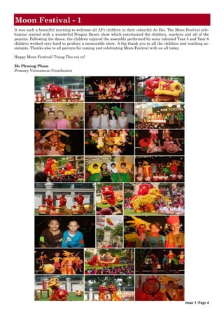 It was such a beautiful morning to welcome all AP1 children in their colourful Ao Dai. The Moon Festival cele-
bration started with a wonderful Dragon Dance show which entertained the children, teachers and all of the
parents. Following the dance, the children enjoyed the assembly performed by some talented Year 5 and Year 6
children worked very hard to produce a memorable show. A big thank you to all the children and teaching as-
sistants. Thanks also to all parents for coming and celebrating Moon Festival with us all today.
Happy Moon Festival! Trung Thu vui vẻ!
Ms Phuong Pham
Primary Vietnamese Coordinator
Moon Festival - 1
Issue 3 /Page 4
 