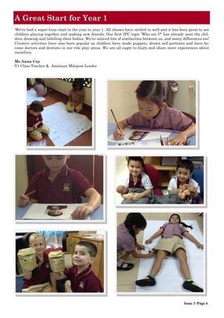 ‘We've had a super busy start to the year in year 1. All classes have settled in well and it has been great to see
children playing together and making new friends. Our first IPC topic 'Who am I?' has already seen the chil-
dren drawing and labelling their bodies. We've noticed lots of similarities between us, and many differences too!
Creative activities have also been popular as children have made puppets, drawn self-portraits and have be-
come doctors and dentists in our role play areas. We are all eager to learn and share more experiences about
ourselves.
Ms Anna Coy
Y1 Class Teacher & Assistant Milepost Leader
A Great Start for Year 1
Issue 3 /Page 6
 