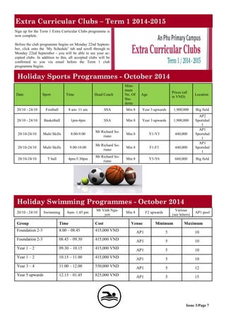Extra Curricular Clubs – Term 1 2014-2015
Issue 3/Page 7
Sign up for the Term 1 Extra Curricular Clubs programme is
now complete.
Before the club programme begins on Monday 22nd Septem-
ber, click onto the ‘My Schedule’ tab and scroll through to
Monday 22nd September - you will be able to see your ac-
cepted clubs. In addition to this, all accepted clubs will be
confirmed to you via email before the Term 1 club
programme begins.
Holiday Sports Programmes - October 2014
Date Sport Time Head Coach
Mini-
mum
No. Of
Stu-
dents
Age
Prices (all
in VND)
Location
20/10 - 24/10 Football 8 am- 11 am SSA Min 8 Year 3 upwards 1,900,000 Big field
20/10 - 24/10 Basketball 1pm-4pm SSA Min 8 Year 3 upwards 1,900,000
AP2
Sportshal
l
20/10-24/10 Multi Skills 8.00-9.00
Mr Richard So-
riano
Min 8 Y1-Y3 440,000
AP1
Sportshal
l
20/10-24/10 Multi Skills 9.00-10.00
Mr Richard So-
riano
Min 8 F1-F3 440,000
AP1
Sportshal
l
20/10-24/10 T ball 4pm-5.30pm
Mr Richard So-
riano
Min 8 Y3-Y6 660,000 Big field
Group Time Cost Venue Minimum Maximum
Foundation 2-3 8.00 – 08.45 415,000 VND AP1 5 10
Foundation 2-3 08.45 – 09.30 415,000 VND AP1 5 10
Year 1 – 2 09.30 – 10.15 415,000 VND AP1 5 10
Year 1 – 2 10.15 – 11.00 415,000 VND AP1 5 10
Year 3 – 4 11.00 – 12.00 550,000 VND AP1 5 12
Year 5 upwards 12.15 – 01.45 825,000 VND AP1 5 15
20/10 - 24/10 Swimming 8am- 1:45 pm
Mr Vinh Ngu-
yen
Min 8 F2 upwards
Various
(see letters)
AP1 pool
Holiday Swimming Programmes - October 2014
 