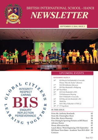 BRITISH INTERNATIONAL SCHOOL - HANOI
NEWSLETTER
SEPTEMBER 12 2014| ISSUE 3
UPCOMING EVENTS
IN THIS ISSUE
From Mr. Anthony Rowlands
From Mr. Christopher Short
From Mrs. Karen Hanratty
Fine Dining & Sporting Fixtures at BIS Hanoi
Advance Notice
House Allocation Day
Lunch Menu: Week Beginning 15th September
BIS Hanoi Term Dates - Academic Year 2015-2016
Contacts
02
03
04
05
06
07
08
09
10
Issue 3 | 1
16th
KS3 Boys & Girls Basketball vs Concordia
Primary “Meet the Teacher” afternoon
17th
IGCSE Celebration Afternoon
19th
KS3 Boys Basketball vs Wellspring
22nd
-26th
Book Week
22nd
KS3 Girls Basketball vs HIS
23rd
Y10 Information Morning
KS4-5 Volleyball vs Concordia
24th
KS3 Boys & Girls Basketball vs RC
26th
Mufti Day
29th
KS4-5 Boys Volleyball vs UNIS (a)
30th
- 3rd
Y7 Expedition
SEPTEMBER/THÁNG 9
 