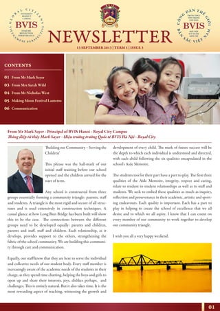 01
13 SEPTEMBER 2013 | TERM 1 | ISSUE 3
NEWSLETTER
NHỊP CẦU THẾ GIỚI
From Mr Mark Sayer - Principal of BVIS Hanoi - Royal City Campus
Thông điệp từ thầy Mark Sayer - Hiệu trưởng trường Quốc tế BVIS Hà Nội - Royal City
‘Building our Community – Serving the
Children’
This phrase was the hall-mark of our
initial staff training before our school
opened and the children arrived for the
start of term.
Any school is constructed from three
groups essentially forming a community triangle: parents, staff
and students. A triangle is the most rigid and secure of all struc-
tures and is used extensively in construction techniques. A
casual glance at how Long Bien Bridge has been built will show
this to be the case. The connections between the different
groups need to be developed equally: parents and children,
parents and staff, staff and children. Each relationship, as it
develops, provides support to the others, strengthening the
fabric of the school community. We are building this communi-
ty through care and communication.
Equally, our staff know that they are here to serve the individual
and collective needs of our student body. Every staff member is
increasingly aware of the academic needs of the students in their
charge, as they spend time chatting, helping the boys and girls to
open up and share their interests, joys, dislikes perhaps, and
challenges. This is entirely natural. But it also takes time. It is the
most rewarding aspect of teaching, witnessing the growth and
development of every child. The mark of future success will be
the depth to which each individual is understood and directed,
with each child following the six qualities encapsulated in the
school’s Aide Memoire.
The students too for their part have a part to play. The first three
qualities of the Aide Memoire, integrity, respect and caring,
relate to student to student relationships as well as to staff and
students. We seek to embed these qualities as much as inquiry,
reflection and perseverance in their academic, artistic and sport-
ing endeavours. Each quality is important. Each has a part to
play in helping to create the school of excellence that we all
desire and to which we all aspire. I know that I can count on
every member of our community to work together to develop
our community triangle.
I wish you all a very happy weekend.
CONTENTS
01
03
04
05
06
From Mr Mark Sayer
From Mrs Sarah Wild
From Mr Nicholas West
Making Moon Festival Lanterns
Communication
 