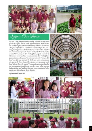 3
We had a very fun field trip on Tuesday. We went to some exotic
places in Saigon, like the Vinh Nghiem Pagoda, Notre Dame,
the head post office of Ho Chi Minh City and the Crescent area.
This field trip helped us a lot for our Lien Ket Topic. We had a
very great experience. The Notre Dame was beautiful. We liked
the architecture very much. The red brick of the Notre Dame has
survived for many years. The Vinh Nghiem pagoda was built by
Vietnamese people and it is more traditional. The Vinh Nghiem
pagoda is famous because of its unique structure in Vietnam. The
head post office was also built by the French so the architecture is
the same as the Notre Dame. There are two very large maps in the
head office. It shows the maps of Vietnam a long time ago. Last but
not least, we went to the Crescent area. It is a new urban area so it
look very clean and modern. Everyone was very exhausted when
we got back. We will never forget this trip.
By Peter and Duy in 6B
Saigon-OurHome
 