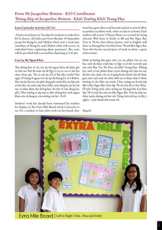 6
Extra Curricular Activities (ECAs)
A letter went home on Tuesday for students to make their
ECA choices. All clubs start from Monday 19 September
except for Kung Fu and I-Robot which start a week later
(members of Kung Fu and I-Robot clubs will receive an
individual letter explaining about payments). Bus users
will be provided with a second bus departing at 3.45 pm.
Câu Lạc Bộ Ngoại Khóa
Thư thông báo về các câu lạc bộ ngoại khóa đã được gởi
về nhà vào Thứ Ba tuần rồi để Quí vị và các em có thể lựa
chọn tham gia. Tất cả câu lạc bộ sẽ bắt đầu vàothứ Hai
ngày 19 tháng 9 ngoại trừ câu lạc bộ Kung Fu và I-Robot.
Hai câu lạc bộ này cần phải đóng phí trước khi vào lớp nên
sẽ bắt đầu vào tuần tiếp theo.(Học sinh đăng kí câu lạc bộ
này sẽ nhận được thư thông báo chi tiết về việc đóng học
phí.) Nhà trường sẽ sắp xếp xe đón những học sinh ngoại
khóa vốn sử dụng xe của trường vào lúc 15:45.
 
Students’ work has already been nominated by teachers
for display on The Extra Mile Board which is fantastic to
see. For a student to have their work on this board, they
must have gone above and beyond and put in a lot of effort
to produce excellent work, either in class or at home. Each
student will receive 5 House Points as a reward for being
selected. Well done to Emily in 8B and Bui Ngoc Bao
Tran in 7B for their Music posters, and in English well
done to Hoang Duc Gia Hoa from 7B and Bui Ngoc Bao
Tran who has her second piece of work on show: a great
achievement.
 
Dưới sự hướng dẫn giáo viên, các tác phẩm của các em
học sinh đã được trình bày và Quí vị có thể xem kết quả
này trên Bản Tin Thi Đua của khối Trung Học. Những
học sinh có tác phẩm được tuyên dương trên bản tin này
đã làm việc chăm chỉ và cố gắng hoàn thành chủ đề được
giao một cách xuất sắc nhất. Mỗi em sẽ được nhận 5 điểm
thưởng về cho Đội của mình. Chúc mừng em Emily lớp
8B và Bùi Ngọc Bảo Trân lớp 7B với chủ đề về Âm Nhạc.
Ở môn Tiếng Anh, chúc mừng em Hoàng Đức Gia Hòa
lớp 7B và một lần nữa em Bùi Ngọc Bảo Trân lại tiếp tục
được tuyên dương với bài viết Tiếng Anh rất hay và đầy ý
nghĩa – một thành tích tuyệt vời.
 
 
Regards
From Ms Jacqueline Britton - KS3 Coordinator
Thông điệp từ Jacqueline Britton - Khối Trưởng Khối Trung Học
| Left to Right: Trân , Hoa and Emily
 