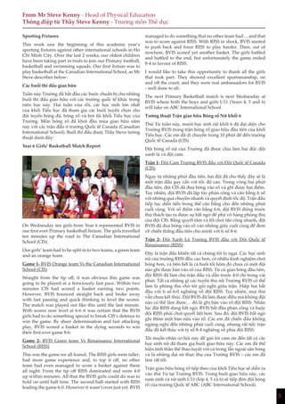 5
Sporting Fixtures
This week saw the beginning of this academic year’s
sporting fixtures against other international schools in Ho
Chi Minh City. Over the last 2 weeks, our oldest children
have been taking part in trials to join our Primary football,
basketball and swimming squads. Our first fixture was to
play basketball at the Canadian International School, as Mr
Steve describes below:
Các buổi thi đấu giao hữu
Tuần này Trường đã bắt đầu các bước chuẩn bị cho những
buổi thi đấu giao hữu với các trường quốc tế khác trong
niên học này. Hai tuần vừa rồi, các học sinh lớn nhất
của khối Tiểu học đã tham gia các buổi tuyển chọn cho
đội tuyển bóng đá, bóng rổ và bơi lội khối Tiểu học của
Trường. Môn bóng rổ đã khởi đầu mùa giao hữu năm
nay với các trận đấu ở trường Quốc tế Canada (Canadian
International School). Buổi thi đấu được Thầy Steve tường
thuật dưới đây:
Year 6 Girls’ Basketball Match Report
On Wednesday ten girls from Year 6 represented BVIS in
our first ever Primary basketball fixture. The girls travelled
ten minutes up the road to The Canadian International
School (CIS).
Our girls’ team had to be split in to two teams, a green team
and an orange team.
Game 1- BVIS Orange team Vs the Canadian International
School (CIS)
Straight from the tip off, it was obvious this game was
going to be played at a ferociously fast pace. Within two
minutes CIS had scored a basket earning two points.
However, BVIS bounced straight back and broke away
with fast passing and quick thinking to level the scores.
The match was played out like this until the last minute.
With scores now level at 6-6 it was certain that the BVIS
girls had to do something special to break CIS’s defence to
win the game. By sheer determination and fast attacking
play, BVIS scored a basket in the dying seconds to win
their first ever game 8-6.
Game 2- BVIS Green team Vs Renaissance International
School (RISS)
This was the game we all feared. The RISS girls were taller,
had more game experience and, to top it off, no other
team had even managed to score a basket against them
all night. From the tip off RISS dominated and were 4-0
up within minutes. All that the BVIS girls could do was to
hold on until half time. The second half started with RISS
leading the game 6-0. However it wasn’t over just yet. BVIS
From Mr Steve Kenny - Head of Physical Education
Thông điệp từ Thầy Steve Kenny - Trưởng môn Thể dục
managed to do something that no other team had… and that
was to score against RISS. With RISS in shock, BVIS started
to push back and force RISS to play harder. Then, out of
nowhere, BVIS scored yet another basket. The girls battled
and battled to the end, but unfortunately the game ended
8-4 in favour of RISS.
I would like to take this opportunity to thank all the girls
that took part. They showed excellent sportsmanship, on
and off the court, and they were real ambassadors for BVIS
- well done to all.
The next Primary Basketball match is next Wednesday at
BVIS where both the boys and girls U11 (Years 4, 5 and 6)
will take on ABC International School.
Tường thuật Trận giao hữu Bóng rổ Nữ khối 6
Thứ Tư tuần này, mười học sinh nữ khối 6 đã đại diện cho
Trường BVIS trong trận bóng rổ giao hữu đầu tiên của khối
Tiểu học. Các em đã di chuyển trong 10 phút để đến trường
Quốc tế Canada (CIS).
Đội bóng rổ nữ của Trường đã được chia làm hai đội: đội
xanh lá và đội cam.
Trận 1- Đội Cam Trường BVIS đấu với Đội Quốc tế Canada
(CIS)
Ngay từ những phút đầu tiên, hai đội đã cho thấy đây sẽ là
một trận đấu gay cấn với tốc độ cao. Trong vòng hai phút
đầu tiên, đội CIS đã đưa bóng vào rổ và ghi được hai điểm.
Tuy nhiên, đội BVIS đã lập tức phản công và cân bằng tỉ số
với những quả chuyền nhanh và quyết định tốc độ. Trận đấu
tiếp tục diễn tiến trong thế cân bằng cho đến những phút
cuối cùng. Với số điểm cân bằng 6-6, đội BVIS đứng trước
thử thách tạo ra được sự bất ngờ để phá vỡ hàng phòng thủ
của đội CIS. Bằng quyết tâm và lối chơi tấn công nhanh, đội
BVIS đã đưa bóng vào rổ vào những giây cuối cùng để đem
về chiến thắng đầu tiên cho mình với tỉ số 8-6.
Trận 2- Đội Xanh Lá Trường BVIS đấu với Đội Quốc tế
Renaissance (RISS)
Đây là trận đấu khiến tất cả chúng tôi lo ngại. Các học sinh
nữ của trường RISS đều cao hơn, có nhiều kinh nghiệm chơi
bóng hơn, và trên hết là cả buổi tối hôm đó chưa có một đội
nào ghi được bàn vào rổ của RISS. Từ cú giao bóng đầu tiên,
đội RISS đã làm chủ trận đấu và dẫn trước 4-0 chỉ trong vài
phút. Tất cả những gì các tuyển thủ nữ Trường BVIS có thể
làm là phòng thủ chờ tới giờ nghỉ giữa trận. Hiệp hai bắt
đầu với tỉ số 6-0 nghiêng về đội RISS. Tuy nhiên, mọi thứ
vẫn chưa kết thúc. Đội BVIS đã làm được điều mà không đội
nào có thể làm được… đó là ghi bàn vào rổ đội RISS. Nhân
lúc đội RISS đang bất ngờ, BVIS bắt đầu phản công và buộc
đội RISS phải chơi quyết liệt hơn. Sau đó, đội BVIS bất ngờ
ghi thêm một bàn nữa vào rổ. Các em đã chiến đấu không
ngừng nghỉ đến những phút cuối cùng, nhưng rất tiếc trận
đấu đã kết thúc với tỷ số 8-4 nghiêng về phía đội RISS.
Tôi muốn nhân cơ hội này để gửi lời cảm ơn đến tất cả các
học sinh nữ đã tham gia buổi giao hữu này. Các em đã thể
hiện tinh thần thể thao tuyệt vời cả trong lẫn ngoài sân bóng
và là những đại sứ thực thụ của Trường BVIS – các em đã
làm rất tốt.
Trận giao hữu bóng rổ tiếp theo của khối Tiểu học sẽ diễn ra
vào thứ Tư tại Trường BVIS. Trong buổi giao hữu này, các
nam sinh và nữ sinh U11 (lớp 4, 5 và 6) sẽ tiếp đón đội bóng
rổ của trường Quốc tế ABC (ABC International School).
 