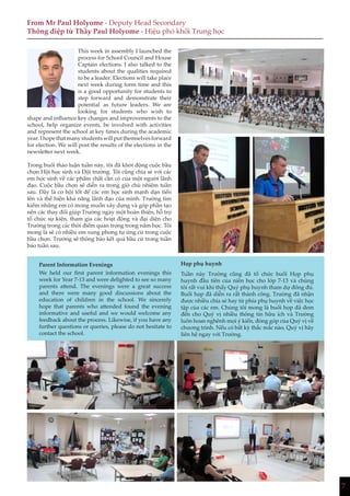 7
From Mr Paul Holyome - Deputy Head Secondary
Thông điệp từ Thầy Paul Holyome - Hiệu phó khối Trung học
This week in assembly I launched the
process for School Council and House
Captain elections. I also talked to the
students about the qualities required
to be a leader. Elections will take place
next week during form time and this
is a good opportunity for students to
step forward and demonstrate their
potential as future leaders. We are
looking for students who wish to
shape and influence key changes and improvements to the
school, help organize events, be involved with activities
and represent the school at key times during the academic
year.Ihopethatmanystudentswillputthemselvesforward
for election. We will post the results of the elections in the
newsletter next week.
Trong buổi thảo luận tuần này, tôi đã khởi động cuộc bầu
chọn Hội học sinh và Đội trưởng. Tôi cũng chia sẻ với các
em học sinh về các phẩm chất cần có của một người lãnh
đạo. Cuộc bầu chọn sẽ diễn ra trong giờ chủ nhiệm tuần
sau. Đây là cơ hội tốt để các em học sinh mạnh dạn tiến
lên và thể hiện khả năng lãnh đạo của mình. Trường tìm
kiếm những em có mong muốn xây dựng và góp phần tạo
nên các thay đổi giúp Trường ngày một hoàn thiện, hỗ trợ
tổ chức sự kiện, tham gia các hoạt động và đại diện cho
Trường trong các thời điểm quan trọng trong năm học. Tôi
mong là sẽ có nhiều em xung phong tự ứng cử trong cuộc
bầu chọn. Trường sẽ thông báo kết quả bầu cử trong tuần
báo tuần sau.
Parent Information Evenings
We held our first parent information evenings this
week for Year 7-13 and were delighted to see so many
parents attend. The evenings were a great success
and there were many good discussions about the
education of children in the school. We sincerely
hope that parents who attended found the evening
informative and useful and we would welcome any
feedback about the process. Likewise, if you have any
further questions or queries, please do not hesitate to
contact the school.
Họp phụ huynh
Tuần này Trường cũng đã tổ chức buổi Họp phụ
huynh đầu tiên của niên học cho lớp 7-13 và chúng
tôi rất vui khi thấy Quý phụ huynh tham dự đông đủ.
Buổi họp đã diễn ra rất thành công. Trường đã nhận
được nhiều chia sẻ hay từ phía phụ huynh về việc học
tập của các em. Chúng tôi mong là buổi họp đã đem
đến cho Quý vị nhiều thông tin hữu ích và Trường
luôn hoan nghênh mọi ý kiến, đóng góp của Quý vị về
chương trình. Nếu có bất kỳ thắc mắc nào, Quý vị hãy
liên hệ ngay với Trường.
 