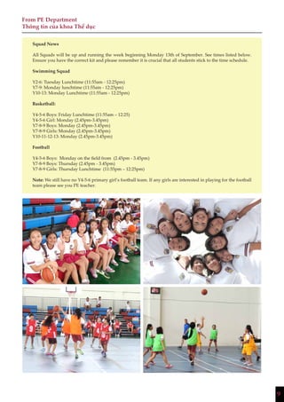 9
From PE Department
Thông tin của khoa Thể dục
Squad News
All Squads will be up and running the week beginning Monday 13th of September. See times listed below.
Ensure you have the correct kit and please remember it is crucial that all students stick to the time schedule.
Swimming Squad
Y2-6: Tuesday Lunchtime (11:55am - 12:25pm)
Y7-9: Monday lunchtime (11:55am - 12:25pm)
Y10-13: Monday Lunchtime (11:55am - 12:25pm)
Basketball:
Y4-5-6 Boys: Friday Lunchtime (11:55am – 12:25)
Y4-5-6 Girl: Monday (2.45pm-3.45pm)
Y7-8-9 Boys: Monday (2.45pm-3.45pm)
Y7-8-9 Girls: Monday (2.45pm-3.45pm)
Y10-11-12-13: Monday (2.45pm-3.45pm)
Football
Y4-5-6 Boys: Monday on the field from (2.45pm - 3.45pm)
Y7-8-9 Boys: Thursday (2.45pm - 3.45pm)
Y7-8-9 Girls: Thursday Lunchtime (11:55pm – 12:25pm)
Note: We still have no Y4-5-6 primary girl’s football team. If any girls are interested in playing for the football
team please see you PE teacher.
 