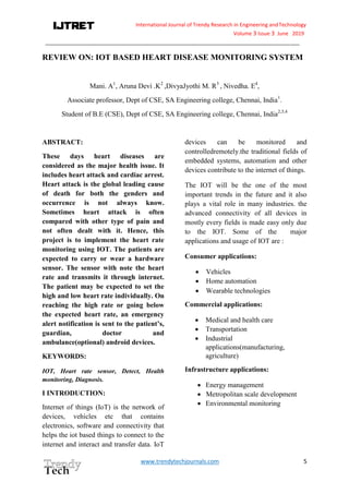 International Journal of Trendy Research in Engineering andTechnology
Volume 3 Issue 3 June 2019
_______________________________________________________________________________________
www.trendytechjournals.com 5
REVIEW ON: IOT BASED HEART DISEASE MONITORING SYSTEM
Mani. A1
, Aruna Devi .K2
,DivyaJyothi M. R3
, Nivedha. E4
,
Associate professor, Dept of CSE, SA Engineering college, Chennai, India1
.
Student of B.E (CSE), Dept of CSE, SA Engineering college, Chennai, India2,3,4
ABSTRACT:
These days heart diseases are
considered as the major health issue. It
includes heart attack and cardiac arrest.
Heart attack is the global leading cause
of death for both the genders and
occurrence is not always know.
Sometimes heart attack is often
compared with other type of pain and
not often dealt with it. Hence, this
project is to implement the heart rate
monitoring using IOT. The patients are
expected to carry or wear a hardware
sensor. The sensor with note the heart
rate and transmits it through internet.
The patient may be expected to set the
high and low heart rate individually. On
reaching the high rate or going below
the expected heart rate, an emergency
alert notification is sent to the patient’s,
guardian, doctor and
ambulance(optional) android devices.
KEYWORDS:
IOT, Heart rate sensor, Detect, Health
monitoring, Diagnosis.
I INTRODUCTION:
Internet of things (IoT) is the network of
devices, vehicles etc that contains
electronics, software and connectivity that
helps the iot based things to connect to the
internet and interact and transfer data. IoT
devices can be monitored and
controlledremotely.the traditional fields of
embedded systems, automation and other
devices contribute to the internet of things.
The IOT will be the one of the most
important trends in the future and it also
plays a vital role in many industries. the
advanced connectivity of all devices in
mostly every fields is made easy only due
to the IOT. Some of the major
applications and usage of IOT are :
Consumer applications:
 Vehicles
 Home automation
 Wearable technologies
Commercial applications:
 Medical and health care
 Transportation
 Industrial
applications(manufacturing,
agriculture)
Infrastructure applications:
 Energy management
 Metropolitan scale development
 Environmental monitoring
 