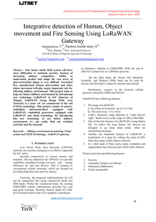 International Journal of Trendy Research in Engineering andTechnology
Volume 3 Issue 3 June 2019
__________________________________________________________________________________________________
www.trendytechjournals.com
18
Integrative detection of Human, Object
movement and Fire Sensing Using LoRaWAN
Gateway
Rajapandiyan. V
#1
, Paulene lourdu mary A#2
#1
B.E, Student,
#2
M.E, Assistant Professor
G.K.M College of Engineering and Technology
#1
raj,kvp7@gmail.com , #2
paulenelourdu@gmail.com
Abstract - Our future battle field system will have
more difficulties to maintain security, because of
increasing military competitive. Ability to
understand, predict and adopt the vast array of
inter-networked things is very difficult. Unwanted
fire, unauthorized human intervention and other
object movement will play major important role for
affecting military environment. This project aims to
help our future military environment by introducing
new technology LoRaWAN in IoT (Internet of
Things). LoRaWAN (Long Range Wide Area
Network) is a state -of- art commercial of the self
(COTS) technology. This project consist of sensors,
embedded microcontrollers equipped with
LoRaWAN, embedded processors equipped with
LoRaWAN and cloud technology. By introducing
this new technology in our future military
environment we can easily find out criminal
activities and fire hazards.
Keywords — Military environment monitoring, Cloud
system and COTS Technology, LoRaWAN gateway.
I. INTRODUCTION
Low Power Wide Area Networks (LPWAN)
networks are recently emerging as an effective approach
for IoT, and it
provides connectivity to various sensors and
actuators. The key objectives for LPWAN is to provide
scalability, extended coverage, low cost, and energy
efficiency for end user devices. This is contrary to
conventional cellular networks, which are focused on
providing high data rates and low latency.
Currently, the proposed implementation for IoT
can be categorized into using commercial bands and
ISM bands. Within the commercial band, the existing
GSM/GPRS cellular infrastructure provides low cost
and good coverage. Recently Narrow Band IoT (NB-
IoT) network based on the LTE standard is introduced
as alternative solution to GSM/GPRS. With the aim to
offer IoT connectivity in a 200 kHz spectrum.
On the other hand, the license free Industrial,
Scientific, and Medical (ISM) band can be used by
anyone, but this band is subject to internal and external
Interference, contrary to the licensed cellular
spectrum utilized by GPRS and NB IoT,
LoRaWAN have following features:
1. The range of LoRaWAN:
i). An urban environment - up to 2 to 5 km
ii). The rural areas - 5 to 10 km
2. LoRa’s frequency range depends on “radio line-of-
sight.” Radio waves in the range of 400 to 900 MHz
3. One of the best features of LoRaWAN is long battery
life. To achive the long battery life devices are
designed to go deep sleep mode, when not
transmitting messages.
4. Another one important features of LoRaWAN is
localization. It is done by without the need of GPS.
Since this setup is fully battery-efficient
5. In a short span of three years, many companies and
organizations have become part of the LoRa Alliance.
Cloud system having following features:
1. Security
2. Automatic Updates on software
3. Enhanced collaboration
4. Easily manageable
 