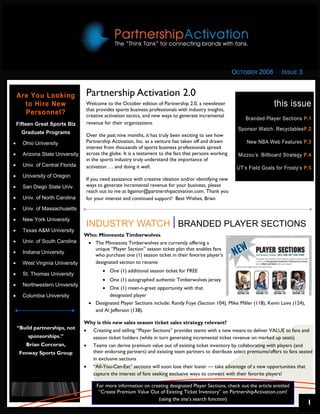 OCTOBER 2008        ISSUE 3


    Are You Looking               Partnership Activation 2.0
      to Hire New                 Welcome to the October edition of Partnership 2.0, a newsletter                         this issue
                                  that provides sports business professionals with industry insights,
      Personnel?                  creative activation tactics, and new ways to generate incremental
                                                                                                             Branded Player Sections P.1
    Fifteen Great Sports Biz      revenue for their organizations.
                                                                                                          Sponsor Watch: RecyclablesP.2
      Graduate Programs
                                  Over the past nine months, it has truly been exciting to see how
•     Ohio University             Partnership Activation, Inc. as a venture has taken off and drawn           New NBA Web Features P.3
                                  interest from thousands of sports business professionals spread
•     Arizona State University    across the globe. It is a testament to the fact that persons working    Mizzou’s Billboard Strategy P.4
                                  in the sports industry truly understand the importance of
•     Univ. of Central Florida    activation … and doing it well.                                         UT’s Field Goals for Frosty’s P.5
•     University of Oregon
                                  If you need assistance with creative ideation and/or identifying new
•     San Diego State Univ.       ways to generate incremental revenue for your business, please
                                  reach out to me at bgainor@partnershipactivation.com. Thank you
•     Univ. of North Carolina     for your interest and continued support! Best Wishes, Brian
•     Univ. of Massachusetts

•     New York University
                                  INDUSTRY WATCH BRANDED PLAYER SECTIONS
•     Texas A&M University
                                 Who: Minnesota Timberwolves
•     Univ. of South Carolina     • The Minnesota Timberwolves are currently offering a
                                    unique “Player Section” season ticket plan that enables fans
•     Indiana University
                                    who purchase one (1) season ticket in their favorite player’s
•     West Virginia University      designated section to receive:
                                         • One (1) additional season ticket for FREE
•     St. Thomas University
                                         • One (1) autographed authentic Timberwolves jersey
•     Northwestern University
                                        • One (1) meet-n-greet opportunity with that
•     Columbia University                  designated player
                                   • Designated Player Sections include: Randy Foye (Section 104), Mike Miller (118), Kevin Love (124),
                                     and Al Jefferson (138).

                                 Why is this new sales season ticket sales strategy relevant?
    “Build partnerships, not     • Creating and selling “Player Sections” provides teams with a new means to deliver VALUE to fans and
        sponsorships.”             season ticket holders (while in turn generating incremental ticket revenue on marked up seats)
        Brian Corcoran,          • Teams can derive premium value out of existing ticket inventory by collaborating with players (and
     Fenway Sports Group           their endorsing partners) and existing team partners to distribute select premiums/offers to fans seated
                                   in exclusive sections
                                 • “All-You-Can-Eat” sections will soon lose their luster — take advantage of a new opportunities that
                                   capture the interest of fans seeking exclusive ways to connect with their favorite players!

                                      For more information on creating designated Player Sections, check out the article entitled
                                       “Create Premium Value Out of Existing Ticket Inventory” on PartnershipActivation.com!
                                                                 (using the site’s search function)
                                                                                                                                          1
 