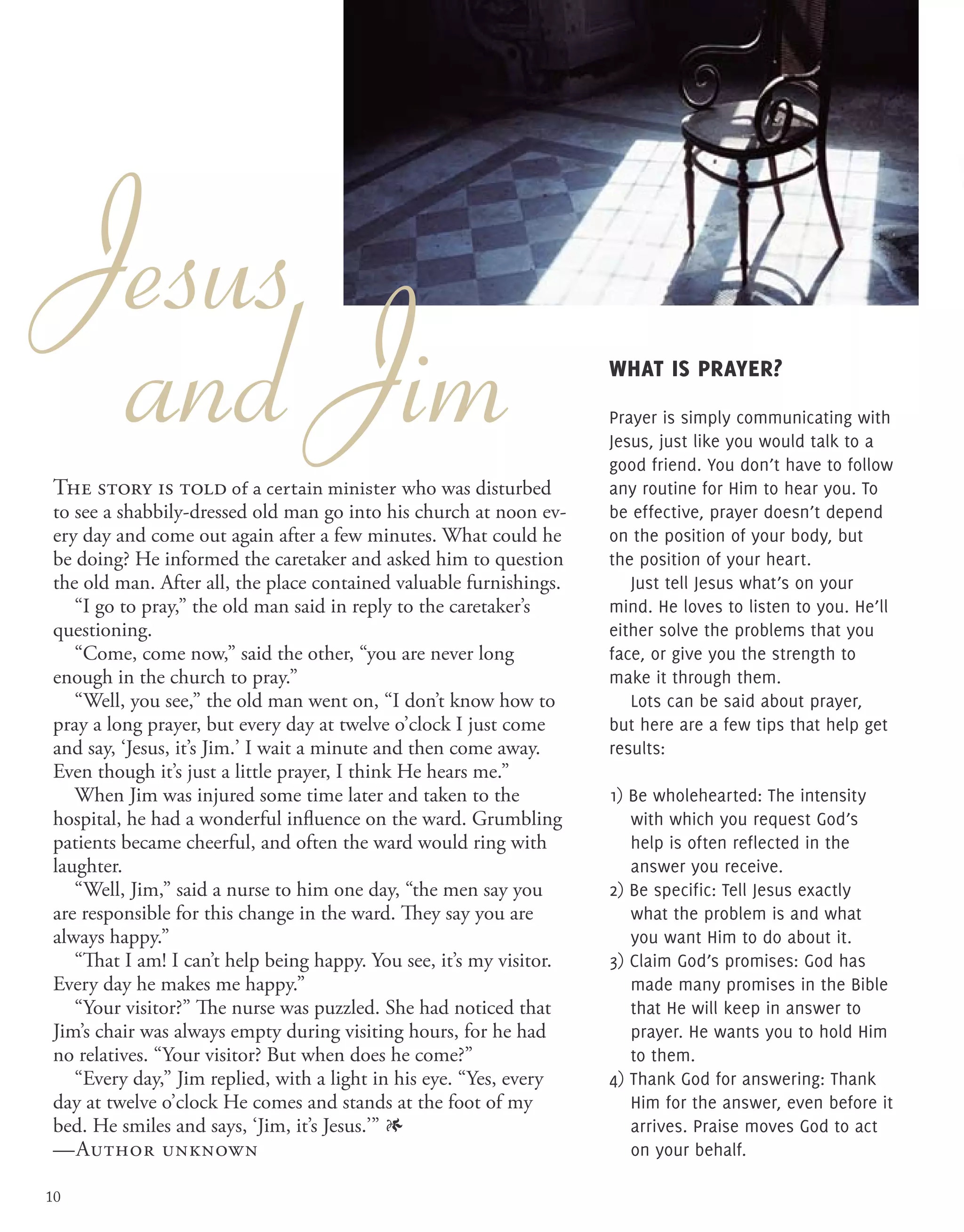 Jesus
and Jim What is prayer?
Prayer is simply communicating with
Jesus, just like you would talk to a
good friend. You don’t have to follow
any routine for Him to hear you. To
be effective, prayer doesn’t depend
on the position of your body, but
the position of your heart.
Just tell Jesus what’s on your
mind. He loves to listen to you. He’ll
either solve the problems that you
face, or give you the strength to
make it through them.
Lots can be said about prayer,
but here are a few tips that help get
results:
1) Be wholehearted: The intensity
with which you request God’s
help is often reflected in the
answer you receive.
2) Be specific: Tell Jesus exactly
what the problem is and what
you want Him to do about it.
3) Claim God’s promises: God has
made many promises in the Bible
that He will keep in answer to
prayer. He wants you to hold Him
to them.
4) Thank God for answering: Thank
Him for the answer, even before it
arrives. Praise moves God to act
on your behalf.
The story is told of a certain minister who was disturbed
to see a shabbily-dressed old man go into his church at noon ev-
ery day and come out again after a few minutes. What could he
be doing? He informed the caretaker and asked him to question
the old man. After all, the place contained valuable furnishings.
“I go to pray,” the old man said in reply to the caretaker’s
questioning.
“Come, come now,” said the other, “you are never long
enough in the church to pray.”
“Well, you see,” the old man went on, “I don’t know how to
pray a long prayer, but every day at twelve o’clock I just come
and say, ‘Jesus, it’s Jim.’ I wait a minute and then come away.
Even though it’s just a little prayer, I think He hears me.”
When Jim was injured some time later and taken to the
hospital, he had a wonderful influence on the ward. Grumbling
patients became cheerful, and often the ward would ring with
laughter.
“Well, Jim,” said a nurse to him one day, “the men say you
are responsible for this change in the ward. They say you are
always happy.”
“That I am! I can’t help being happy. You see, it’s my visitor.
Every day he makes me happy.”
“Your visitor?” The nurse was puzzled. She had noticed that
Jim’s chair was always empty during visiting hours, for he had
no relatives. “Your visitor? But when does he come?”
“Every day,” Jim replied, with a light in his eye. “Yes, every
day at twelve o’clock He comes and stands at the foot of my
bed. He smiles and says, ‘Jim, it’s Jesus.’” 1
—Author unknown
10
 
