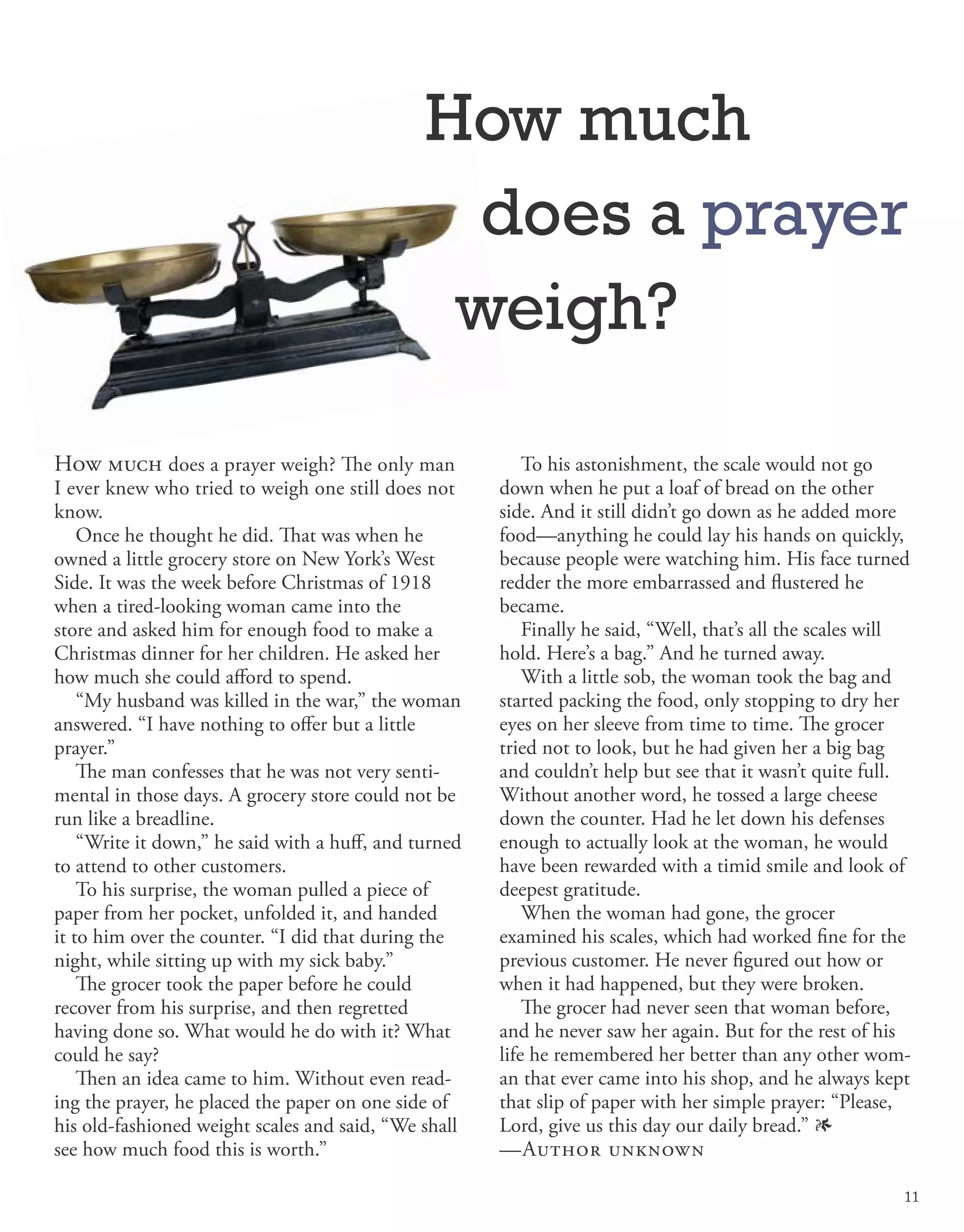 How much does a prayer weigh? The only man
I ever knew who tried to weigh one still does not
know.
Once he thought he did. That was when he
owned a little grocery store on New York’s West
Side. It was the week before Christmas of 1918
when a tired-looking woman came into the
store and asked him for enough food to make a
Christmas dinner for her children. He asked her
how much she could afford to spend.
“My husband was killed in the war,” the woman
answered. “I have nothing to offer but a little
prayer.”
The man confesses that he was not very senti-
mental in those days. A grocery store could not be
run like a breadline.
“Write it down,” he said with a huff, and turned
to attend to other customers.
To his surprise, the woman pulled a piece of
paper from her pocket, unfolded it, and handed
it to him over the counter. “I did that during the
night, while sitting up with my sick baby.”
The grocer took the paper before he could
recover from his surprise, and then regretted
having done so. What would he do with it? What
could he say?
Then an idea came to him. Without even read-
ing the prayer, he placed the paper on one side of
his old-fashioned weight scales and said, “We shall
see how much food this is worth.”
To his astonishment, the scale would not go
down when he put a loaf of bread on the other
side. And it still didn’t go down as he added more
food—anything he could lay his hands on quickly,
because people were watching him. His face turned
redder the more embarrassed and flustered he
became.
Finally he said, “Well, that’s all the scales will
hold. Here’s a bag.” And he turned away.
With a little sob, the woman took the bag and
started packing the food, only stopping to dry her
eyes on her sleeve from time to time. The grocer
tried not to look, but he had given her a big bag
and couldn’t help but see that it wasn’t quite full.
Without another word, he tossed a large cheese
down the counter. Had he let down his defenses
enough to actually look at the woman, he would
have been rewarded with a timid smile and look of
deepest gratitude.
When the woman had gone, the grocer
examined his scales, which had worked fine for the
previous customer. He never figured out how or
when it had happened, but they were broken.
The grocer had never seen that woman before,
and he never saw her again. But for the rest of his
life he remembered her better than any other wom-
an that ever came into his shop, and he always kept
that slip of paper with her simple prayer: “Please,
Lord, give us this day our daily bread.” 1
—Author unknown
How much
does a prayer
weigh?
11
 