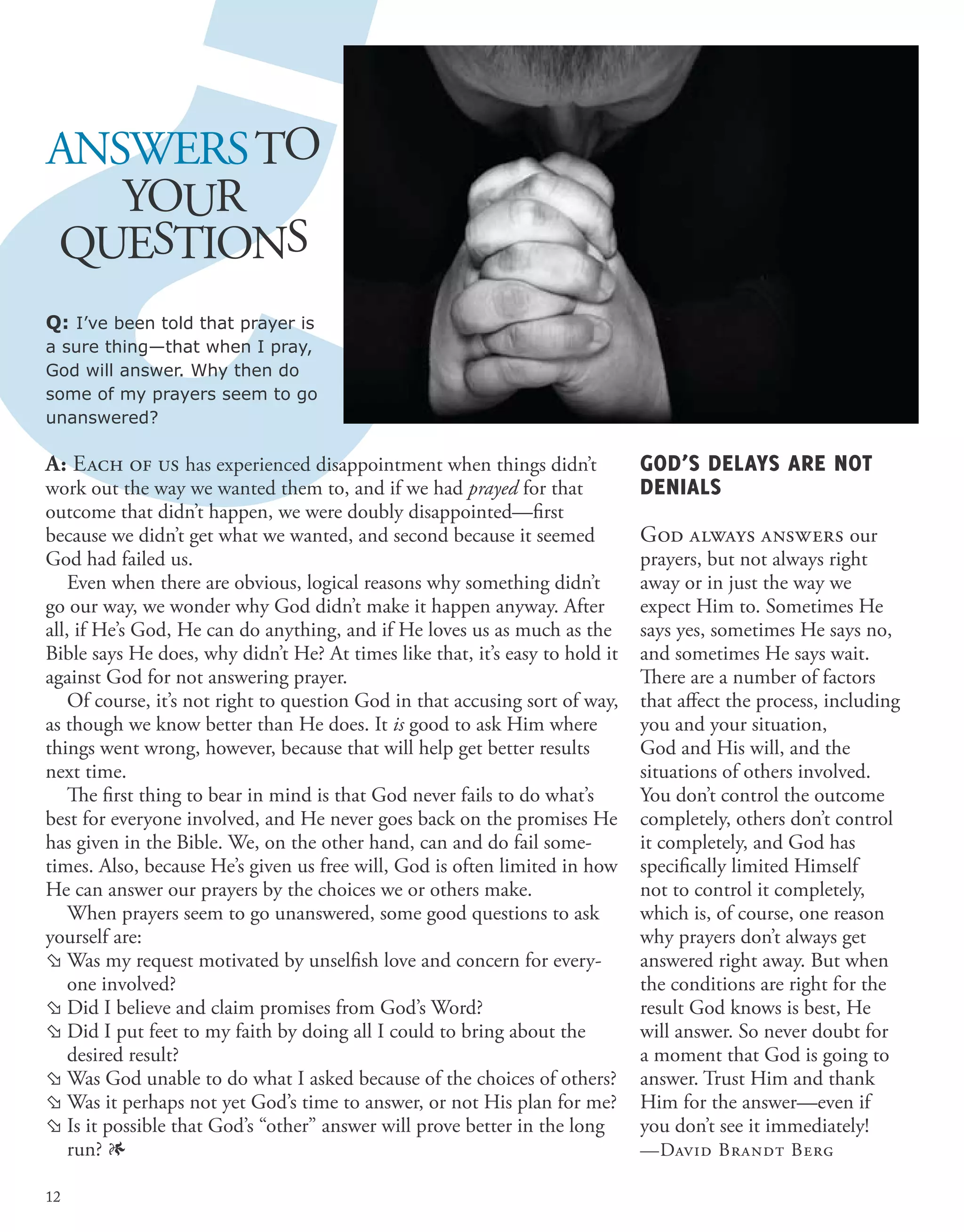 A: Each of us has experienced disappointment when things didn’t
work out the way we wanted them to, and if we had prayed for that
outcome that didn’t happen, we were doubly disappointed—first
because we didn’t get what we wanted, and second because it seemed
God had failed us.
Even when there are obvious, logical reasons why something didn’t
go our way, we wonder why God didn’t make it happen anyway. After
all, if He’s God, He can do anything, and if He loves us as much as the
Bible says He does, why didn’t He? At times like that, it’s easy to hold it
against God for not answering prayer.
Of course, it’s not right to question God in that accusing sort of way,
as though we know better than He does. It is good to ask Him where
things went wrong, however, because that will help get better results
next time.
The first thing to bear in mind is that God never fails to do what’s
best for everyone involved, and He never goes back on the promises He
has given in the Bible. We, on the other hand, can and do fail some-
times. Also, because He’s given us free will, God is often limited in how
He can answer our prayers by the choices we or others make.
When prayers seem to go unanswered, some good questions to ask
yourself are:
	Was my request motivated by unselfish love and concern for every-
one involved?
	Did I believe and claim promises from God’s Word?
	Did I put feet to my faith by doing all I could to bring about the
desired result?
	Was God unable to do what I asked because of the choices of others?
	Was it perhaps not yet God’s time to answer, or not His plan for me?
	Is it possible that God’s “other” answer will prove better in the long
run? 1
ANSWERSTO
YOUR
QUESTIONS
Q: I’ve been told that prayer is
a sure thing—that when I pray,
God will answer. Why then do
some of my prayers seem to go
unanswered?
GOD’S DELAYS ARE NOT
DENIALS
God always answers our
prayers, but not always right
away or in just the way we
expect Him to. Sometimes He
says yes, sometimes He says no,
and sometimes He says wait.
There are a number of factors
that affect the process, including
you and your situation,
God and His will, and the
situations of others involved.
You don’t control the outcome
completely, others don’t control
it completely, and God has
specifically limited Himself
not to control it completely,
which is, of course, one reason
why prayers don’t always get
answered right away. But when
the conditions are right for the
result God knows is best, He
will answer. So never doubt for
a moment that God is going to
answer. Trust Him and thank
Him for the answer—even if
you don’t see it immediately!
—David Brandt Berg
12
 