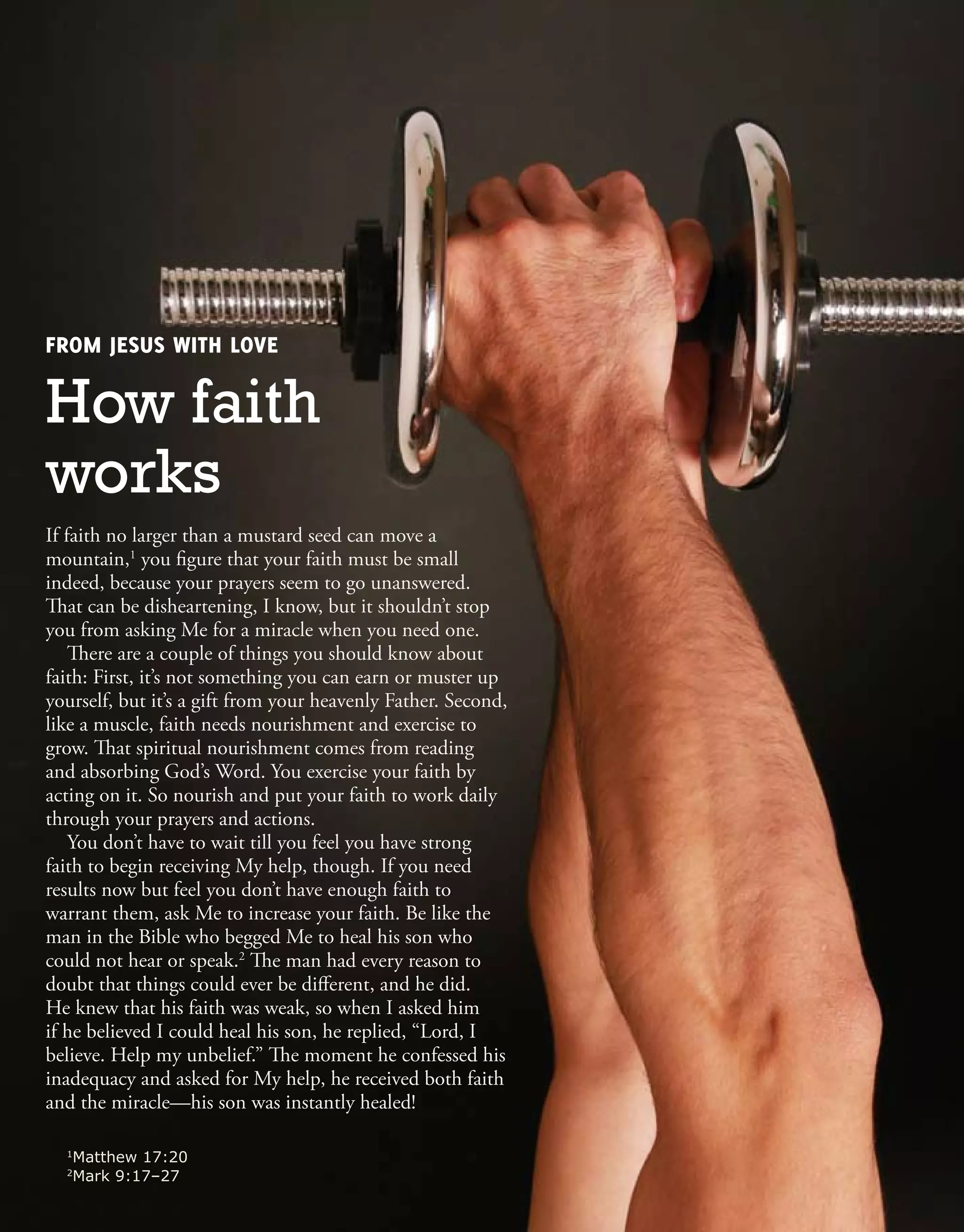 FROM JESUS WITH LOVE
How faith
works
1
Matthew 17:20
2
Mark 9:17–27
If faith no larger than a mustard seed can move a
mountain,1
you figure that your faith must be small
indeed, because your prayers seem to go unanswered.
That can be disheartening, I know, but it shouldn’t stop
you from asking Me for a miracle when you need one.
There are a couple of things you should know about
faith: First, it’s not something you can earn or muster up
yourself, but it’s a gift from your heavenly Father. Second,
like a muscle, faith needs nourishment and exercise to
grow. That spiritual nourishment comes from reading
and absorbing God’s Word. You exercise your faith by
acting on it. So nourish and put your faith to work daily
through your prayers and actions.
You don’t have to wait till you feel you have strong
faith to begin receiving My help, though. If you need
results now but feel you don’t have enough faith to
warrant them, ask Me to increase your faith. Be like the
man in the Bible who begged Me to heal his son who
could not hear or speak.2
The man had every reason to
doubt that things could ever be different, and he did.
He knew that his faith was weak, so when I asked him
if he believed I could heal his son, he replied, “Lord, I
believe. Help my unbelief.” The moment he confessed his
inadequacy and asked for My help, he received both faith
and the miracle—his son was instantly healed!
 