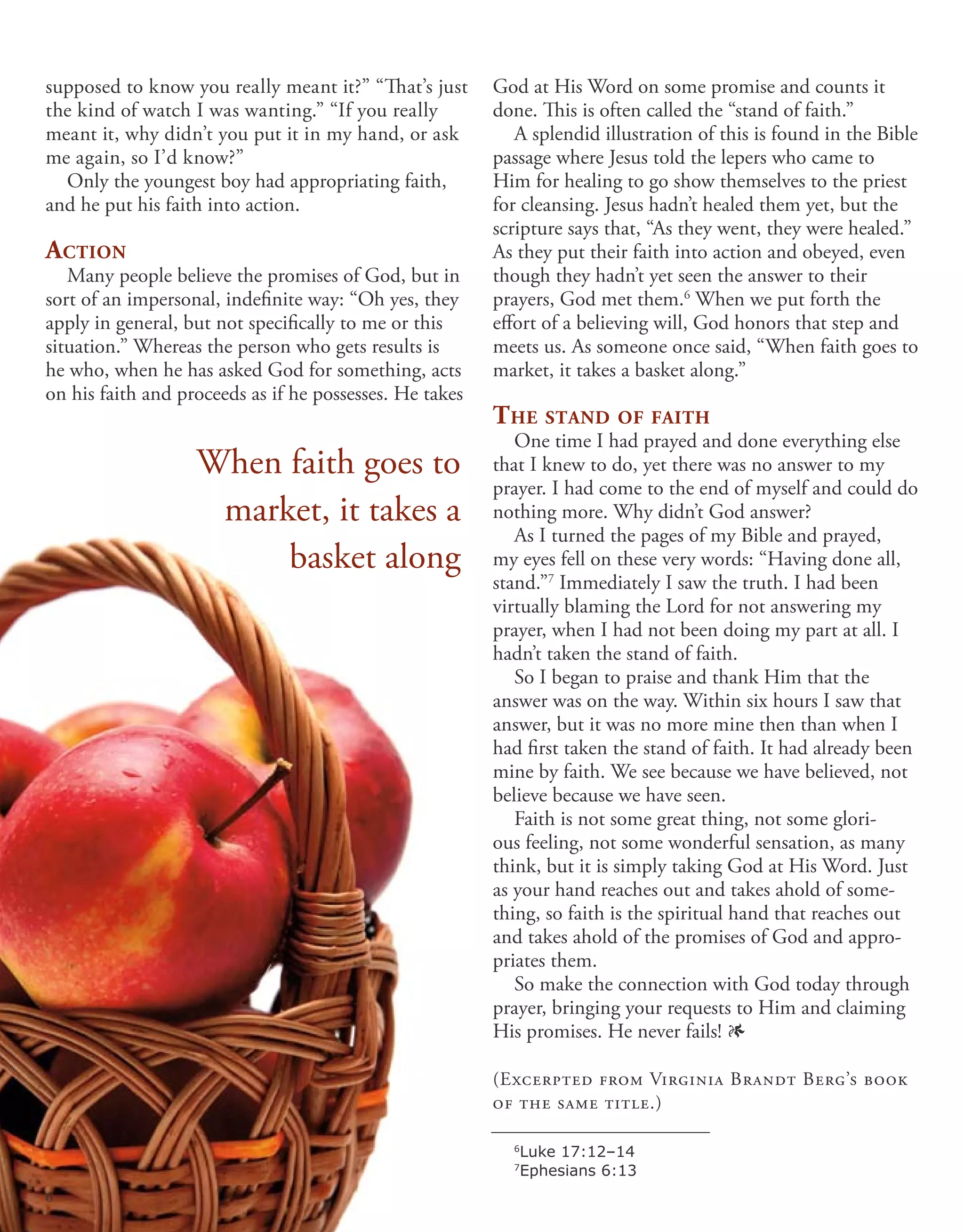 supposed to know you really meant it?” “That’s just
the kind of watch I was wanting.” “If you really
meant it, why didn’t you put it in my hand, or ask
me again, so I’d know?”
Only the youngest boy had appropriating faith,
and he put his faith into action.
Action
Many people believe the promises of God, but in
sort of an impersonal, indefinite way: “Oh yes, they
apply in general, but not specifically to me or this
situation.” Whereas the person who gets results is
he who, when he has asked God for something, acts
on his faith and proceeds as if he possesses. He takes
God at His Word on some promise and counts it
done. This is often called the “stand of faith.”
A splendid illustration of this is found in the Bible
passage where Jesus told the lepers who came to
Him for healing to go show themselves to the priest
for cleansing. Jesus hadn’t healed them yet, but the
scripture says that, “As they went, they were healed.”
As they put their faith into action and obeyed, even
though they hadn’t yet seen the answer to their
prayers, God met them.6
When we put forth the
effort of a believing will, God honors that step and
meets us. As someone once said, “When faith goes to
market, it takes a basket along.”
The stand of faith
One time I had prayed and done everything else
that I knew to do, yet there was no answer to my
prayer. I had come to the end of myself and could do
nothing more. Why didn’t God answer?
As I turned the pages of my Bible and prayed,
my eyes fell on these very words: “Having done all,
stand.”7
Immediately I saw the truth. I had been
virtually blaming the Lord for not answering my
prayer, when I had not been doing my part at all. I
hadn’t taken the stand of faith.
So I began to praise and thank Him that the
answer was on the way. Within six hours I saw that
answer, but it was no more mine then than when I
had first taken the stand of faith. It had already been
mine by faith. We see because we have believed, not
believe because we have seen.
Faith is not some great thing, not some glori-
ous feeling, not some wonderful sensation, as many
think, but it is simply taking God at His Word. Just
as your hand reaches out and takes ahold of some-
thing, so faith is the spiritual hand that reaches out
and takes ahold of the promises of God and appro-
priates them.
So make the connection with God today through
prayer, bringing your requests to Him and claiming
His promises. He never fails! 1
(Excerpted from Virginia Brandt Berg’s book
of the same title.)
When faith goes to
market, it takes a
basket along
6
Luke 17:12–14
7
Ephesians 6:13
6
 
