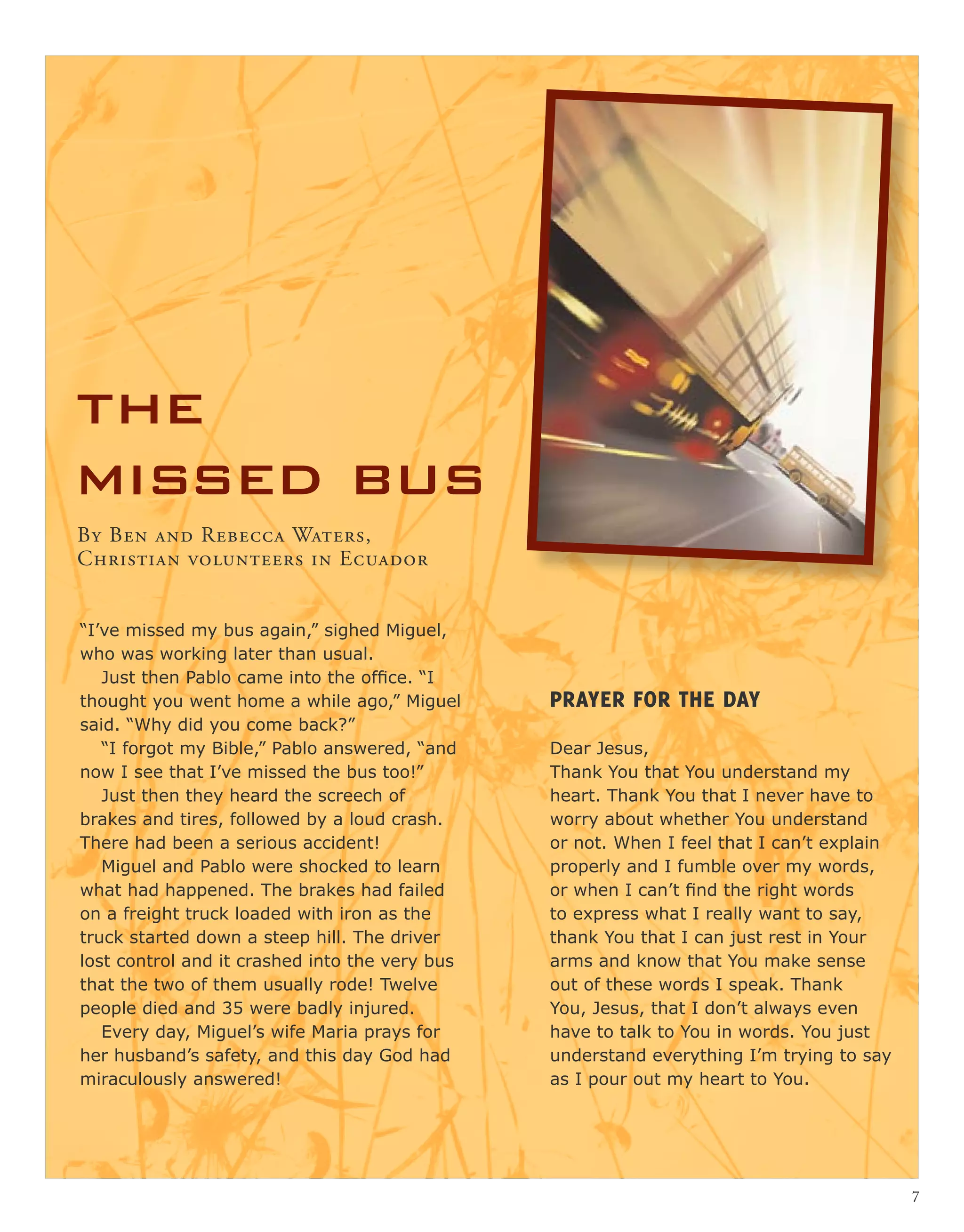 the
missed bus
Prayer for the day
Dear Jesus,
Thank You that You understand my
heart. Thank You that I never have to
worry about whether You understand
or not. When I feel that I can’t explain
properly and I fumble over my words,
or when I can’t find the right words
to express what I really want to say,
thank You that I can just rest in Your
arms and know that You make sense
out of these words I speak. Thank
You, Jesus, that I don’t always even
have to talk to You in words. You just
understand everything I’m trying to say
as I pour out my heart to You.
“I’ve missed my bus again,” sighed Miguel,
who was working later than usual.
Just then Pablo came into the office. “I
thought you went home a while ago,” Miguel
said. “Why did you come back?”
“I forgot my Bible,” Pablo answered, “and
now I see that I’ve missed the bus too!”
Just then they heard the screech of
brakes and tires, followed by a loud crash.
There had been a serious accident!
Miguel and Pablo were shocked to learn
what had happened. The brakes had failed
on a freight truck loaded with iron as the
truck started down a steep hill. The driver
lost control and it crashed into the very bus
that the two of them usually rode! Twelve
people died and 35 were badly injured.
Every day, Miguel’s wife Maria prays for
her husband’s safety, and this day God had
miraculously answered!
By Ben and Rebecca Waters,
Christian volunteers in Ecuador
7
 