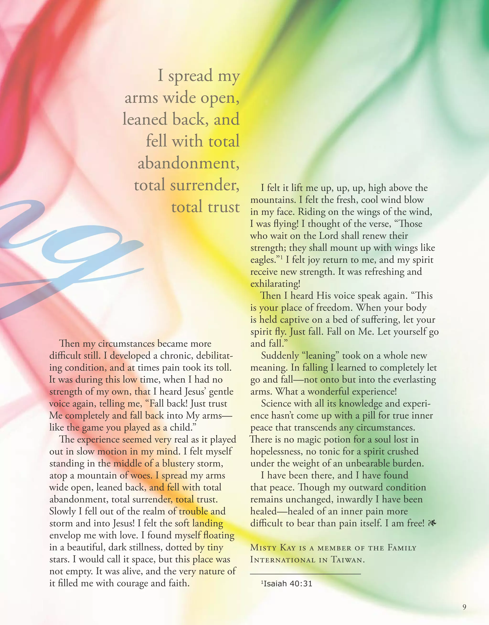 Then my circumstances became more
difficult still. I developed a chronic, debilitat-
ing condition, and at times pain took its toll.
It was during this low time, when I had no
strength of my own, that I heard Jesus’ gentle
voice again, telling me, “Fall back! Just trust
Me completely and fall back into My arms—
like the game you played as a child.”
The experience seemed very real as it played
out in slow motion in my mind. I felt myself
standing in the middle of a blustery storm,
atop a mountain of woes. I spread my arms
wide open, leaned back, and fell with total
abandonment, total surrender, total trust.
Slowly I fell out of the realm of trouble and
storm and into Jesus! I felt the soft landing
envelop me with love. I found myself floating
in a beautiful, dark stillness, dotted by tiny
stars. I would call it space, but this place was
not empty. It was alive, and the very nature of
it filled me with courage and faith.
I spread my
arms wide open,
leaned back, and
fell with total
abandonment,
total surrender,
total trust
ng I felt it lift me up, up, up, high above the
mountains. I felt the fresh, cool wind blow
in my face. Riding on the wings of the wind,
I was flying! I thought of the verse, “Those
who wait on the Lord shall renew their
strength; they shall mount up with wings like
eagles.”1
I felt joy return to me, and my spirit
receive new strength. It was refreshing and
exhilarating!
Then I heard His voice speak again. “This
is your place of freedom. When your body
is held captive on a bed of suffering, let your
spirit fly. Just fall. Fall on Me. Let yourself go
and fall.”
Suddenly “leaning” took on a whole new
meaning. In falling I learned to completely let
go and fall—not onto but into the everlasting
arms. What a wonderful experience!
Science with all its knowledge and experi-
ence hasn’t come up with a pill for true inner
peace that transcends any circumstances.
There is no magic potion for a soul lost in
hopelessness, no tonic for a spirit crushed
under the weight of an unbearable burden.
I have been there, and I have found
that peace. Though my outward condition
remains unchanged, inwardly I have been
healed—healed of an inner pain more
difficult to bear than pain itself. I am free! 1
Misty Kay is a member of the Family
International in Taiwan.
1
Isaiah 40:31
ng
9
 