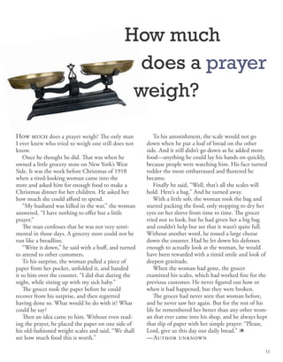 How much does a prayer weigh? The only man
I ever knew who tried to weigh one still does not
know.
Once he thought he did. That was when he
owned a little grocery store on New York’s West
Side. It was the week before Christmas of 1918
when a tired-looking woman came into the
store and asked him for enough food to make a
Christmas dinner for her children. He asked her
how much she could afford to spend.
“My husband was killed in the war,” the woman
answered. “I have nothing to offer but a little
prayer.”
The man confesses that he was not very senti-
mental in those days. A grocery store could not be
run like a breadline.
“Write it down,” he said with a huff, and turned
to attend to other customers.
To his surprise, the woman pulled a piece of
paper from her pocket, unfolded it, and handed
it to him over the counter. “I did that during the
night, while sitting up with my sick baby.”
The grocer took the paper before he could
recover from his surprise, and then regretted
having done so. What would he do with it? What
could he say?
Then an idea came to him. Without even read-
ing the prayer, he placed the paper on one side of
his old-fashioned weight scales and said, “We shall
see how much food this is worth.”
To his astonishment, the scale would not go
down when he put a loaf of bread on the other
side. And it still didn’t go down as he added more
food—anything he could lay his hands on quickly,
because people were watching him. His face turned
redder the more embarrassed and flustered he
became.
Finally he said, “Well, that’s all the scales will
hold. Here’s a bag.” And he turned away.
With a little sob, the woman took the bag and
started packing the food, only stopping to dry her
eyes on her sleeve from time to time. The grocer
tried not to look, but he had given her a big bag
and couldn’t help but see that it wasn’t quite full.
Without another word, he tossed a large cheese
down the counter. Had he let down his defenses
enough to actually look at the woman, he would
have been rewarded with a timid smile and look of
deepest gratitude.
When the woman had gone, the grocer
examined his scales, which had worked fine for the
previous customer. He never figured out how or
when it had happened, but they were broken.
The grocer had never seen that woman before,
and he never saw her again. But for the rest of his
life he remembered her better than any other wom-
an that ever came into his shop, and he always kept
that slip of paper with her simple prayer: “Please,
Lord, give us this day our daily bread.” 1
—Author unknown
How much
does a prayer
weigh?
11
 