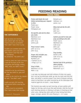Praise and thank the Lord
before presenting your request
to Him.
Psalm 95:2
Psalm 100:4
Philippians 4:6
Be specific and ask for what
you need.
Matthew 7:7–8
Matthew 21:22
John 16:24
James 4:2b
Pray in Jesus’ name.
John 14:13–14
John 16:23
Prayer also includes you
listening to God.
Numbers 9:8
1 Samuel 3:9–10
1 Kings 19:11–12
Pray in faith.
Matthew 21:21–22
Mark 11:24
Romans 4:21
Hebrews 11:6
James 1:5–7
Obey God and do His will.
John 9:31
John 15:7
1 John 3:22
	
Submit yourself to God and
pray according to His will.
Psalm 143:10
Matthew 6:10
Luke 22:42
John 5:30
1 John 5:14
Pray humbly.
Daniel 9:18b
Luke 18:10–14
James 4:6 	
Remind God of His promises
when praying.
Genesis 32:6–12
Nehemiah 1:4–11
FEEDING READING
prayer power
I can take my telescope and look millions of miles into space;
but I can lay my telescope aside, go into my room and shut the
door, and while in earnest prayer I see more of Heaven and get
closer to God than I can when assisted by all the telescopes and
material agencies on earth. —Isaac Newton
The moment you wake up each morning, all your wishes and
hopes for the day rush at you like wild animals. And the first job
each morning consists in shoving it all back; in listening to that
other voice, taking that other point of view, letting that other,
larger, stronger, quieter life come flowing in. —C.S. Lewis
THE DIFFERENCE
I got up early one morning
And rushed right into the day.
I had so much to accomplish
That I didn’t have time to pray.
Troubles just tumbled about me,
And heavier came each task.
“Why doesn’t God help me?”
I wondered.
He answered, “You didn’t ask.”
I tried to come into God’s presence.
I used all my keys at the lock.
God gently and lovingly chided,
“Why, child, you didn’t knock.”
I wanted to see joy and beauty,
But the day toiled on, gray and
bleak.
I called on the Lord for the reason—
He said, “You didn’t seek.”
I woke up early this morning,
And paused before entering the
day.
I had so much to accomplish
That I had to take time to pray.
—Grace L. Naessens
13
 