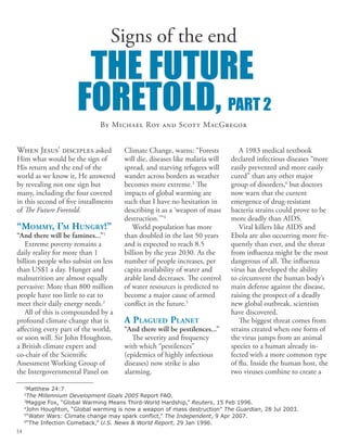 The future
foretold, part 2
Climate Change, warns: “Forests
will die, diseases like malaria will
spread, and starving refugees will
wander across borders as weather
becomes more extreme.3
The
impacts of global warming are
such that I have no hesitation in
describing it as a ‘weapon of mass
destruction.’”4
World population has more
than doubled in the last 50 years
and is expected to reach 8.5
billion by the year 2030. As the
number of people increases, per
capita availability of water and
arable land decreases. The control
of water resources is predicted to
become a major cause of armed
conflict in the future.5
A Plagued Planet
“And there will be pestilences...”
The severity and frequency
with which “pestilences”
(epidemics of highly infectious
diseases) now strike is also
alarming.
By Michael Roy and Scott MacGregor
When Jesus’ disciples asked
Him what would be the sign of
His return and the end of the
world as we know it, He answered
by revealing not one sign but
many, including the four covered
in this second of five installments
of The Future Foretold.
“Mommy, I’m Hungry!”
“And there will be famines...”1
Extreme poverty remains a
daily reality for more than 1
billion people who subsist on less
than US$1 a day. Hunger and
malnutrition are almost equally
pervasive: More than 800 million
people have too little to eat to
meet their daily energy needs.2
All of this is compounded by a
profound climate change that is
affecting every part of the world,
or soon will. Sir John Houghton,
a British climate expert and
co-chair of the Scientific
Assessment Working Group of
the Intergovernmental Panel on
A 1983 medical textbook
declared infectious diseases “more
easily prevented and more easily
cured” than any other major
group of disorders,6
but doctors
now warn that the current
emergence of drug-resistant
bacteria strains could prove to be
more deadly than AIDS.
Viral killers like AIDS and
Ebola are also occurring more fre-
quently than ever, and the threat
from influenza might be the most
dangerous of all. The influenza
virus has developed the ability
to circumvent the human body’s
main defense against the disease,
raising the prospect of a deadly
new global outbreak, scientists
have discovered.
The biggest threat comes from
strains created when one form of
the virus jumps from an animal
species to a human already in-
fected with a more common type
of flu. Inside the human host, the
two viruses combine to create a
1
Matthew 24:7
2
The Millennium Development Goals 2005 Report FAO.
3
Maggie Fox, “Global Warming Means Third-World Hardship,” Reuters, 15 Feb 1996.
4
John Houghton, “Global warming is now a weapon of mass destruction” The Guardian, 28 Jul 2003.
5
“Water Wars: Climate change may spark conflict,” The Independent, 9 Apr 2007.
6
“The Infection Comeback,” U.S. News & World Report, 29 Jan 1996.
Signs of the end
14
 