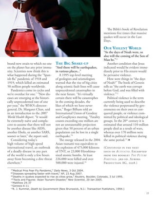 The Big Shake-up
“And there will be earthquakes,
in various places...”
A 1995 top-level meeting
of geologists and seismologists
warned that the rise of big cities
along seismic fault lines will cause
unprecedented catastrophes in
the near future. “It’s virtually
certain there will be catastrophes
in the coming decades, the
likes of which we have never
seen,” Roger Bilham told an
International Union of Geodesy
and Geophysics meeting. “Fatality
counts exceeding one million are
not an unreasonable projection
given that 50 percent of an urban
population can be lost in a single
earthquake.”9
The energy released in the 2004
Asian tsunami was equivalent to
the explosion of 475,000 kilotons
of TNT, or 23,000 Hiroshima-
sized atomic bombs. At least
226,000 were killed and over
500,000 were injured.10
The Bible’s book of Revelation
mentions five times that massive
quakes will occur in the Last
Days.
Our Violent World
“As the days of Noah were, so
also will the coming of the Son of
Man be.”11
Another condition that Jesus
indicated would be evident imme-
diately prior to His return would
be pervasive violence.
How were things in “the days
of Noah?” The book of Genesis
tells us “the earth was corrupt
before God, and was filled with
violence.”12
Political violence is the term
currently being used to describe
the violence perpetrated by gov-
ernments on their own or con-
quered people, or violence com-
mitted by political and ideological
groups. In the 20th
century it is
estimated that around 110 million
people died as a result of wars,
whereas over 170 million were
killed in political violence during
the same period.13
1
(Continued in the next
issue of Activated. Excerpted
from the booklet The Future
Foretold. 3rd ed. Aurora
Production AG, 2008.)
brand-new strain to which no one
on the planet has any prior immu-
nity. Scientists now think this is
what happened during the “Span-
ish flu” pandemic of 1918 and
1919, which killed an estimated
50 million people worldwide.
Pandemics come in cycles and
we’re overdue for one.7
“New dis-
eases are emerging at the histori-
cally unprecedented rate of one
per year,” the WHO’s director-
general, Dr. Margaret Chan, said
in an introduction to the 2007
World Health Report. “It would
be extremely naïve and compla-
cent to assume that there will not
be another disease like AIDS,
another Ebola, or another SARS,
sooner or later,” the report said.
Considering today’s
high volume of high-speed
international travel, an outbreak
of a deadly disease in any part
of the world is only a few hours
away from becoming a dire threat
elsewhere.8
7
“Medical Pros Fear Flu Pandemic,” Daily News, 3 Oct 2004.
8
“Diseases spreading faster with travel,” AP, 23 Aug 2007.
9
“Deaths in quakes expected to rise as cities grow,” Reuters, Boulder, Colorado, 3 Jul 1995.
10
“Facts and Figures: Asian Tsunami Disaster,” New Scientist, 20 Jan 2005.
11
Matthew 24:37
12
Genesis 6:11
13
R. J. Rummel, Death by Government (New Brunswick, N.J.: Transaction Publishers, 1994.)
15
 
