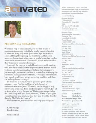 Vol 1, Issue 3
personally speaking
When you stop to think about it, our modern means of
communication would probably be totally incomprehensible
to someone living only a few generations ago. Yet without
a second thought we pick up the telephone and talk with
someone thousands of miles away, or send a letter via e-mail to
someone on the other side of the world, which we’re confident
they’ll receive in a matter of minutes.
Although the concept is probably as inconceivable to those
who have never tried it as the telephone or the Internet would
be to our ancestors, connecting with Jesus through prayer is
just as simple, just as real, and just as practical as picking up the
phone and calling your closest friend.—And you’ll never hear a
busy signal, you’ll never get an answering machine, and there
are no long-distance charges!
In this issue of Activated we’ve got some great articles
on prayer—our “hotline to Heaven” and channel of
communication with Jesus. We would also be happy to pray
for you or a loved one, if you need some prayer support. Just let
us know what to pray for, and we’ll bring your request before
the Lord along with you. Jesus promised, “If two of you agree
on earth concerning anything that they ask, it will be done for
them by My Father in Heaven.”1
Until next time, may God bless and keep you and yours!
Keith Phillips
For Activated
1
Matthew 18:19
© 2009 Aurora Production AG
www.auroraproduction.com
All Rights Reserved
Printed in Taiwan by Ji Yi Co., Ltd.
All scripture quotations, unless otherwise
indicated, are taken from the New King James
Version®
. Copyright © 1982 by Thomas Nelson,
Inc. Used by permission. All rights reserved.
Editor	 Keith Phillips
Design	 Giselle LeFavre
Illustrations Doug Calder
Production	 Jessie Richards
Browse our website or contact one of the
distributors below to enjoy the inspirational,
motivational, and practical help offered in
our books and audiovisual material.
www.activated.org
Activated Ministries
PO Box 462805
Escondido, CA 92046–2805
USA
Toll-free: 1–877–862–3228
Email: info@actmin.org
www.activatedonline.com
Activated Europe
Bramingham Pk. Business Ctr.
Enterprise Way
Luton, Beds. LU3 4BU
United Kingdom
+44 (0) 845 838 1384
Email: activatedEurope@activated.org
Activated Africa
P.O. Box 2150
Westville 3630
South Africa
+27 (83) 556 8213
Email: activatedAfrica@activated.org
Activated India
P.O. Box 5215
G.P.O.
Bangalore – 560 001
India
Email: activatedIndia@activated.org
Activated Philippines
P.O. Box 1147
Antipolo City P.O.
1870 Antipolo City
Philippines
Cell: (0922) 8125326
Email: activatedPI@activated.org
Activated Australia
+61 2 8011 4345
Email: info@activated.org.au
www.activated.org.au
 