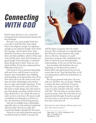 Connecting
WITH GOD
and His Spirit are greater than the whole
universe. He’s so beyond our comprehension
that He had to make Someone who could
show us His love, Someone we could
experience, Someone who could bring God
down to the level of our limited human
understanding. So He sent us His Son, Jesus.
Jesus has been with God from the very
beginning, yet He also lived on earth in
human form and experienced every joy and
sorrow that we do.1
Jesus has been here, so He
can understand us and be the link between us
and God.2
We can get personal with Jesus. He even
told us to ask Him into our hearts: “Behold,
I stand at the door and knock. If anyone
hears My voice and opens the door, I will
come in to him and dine with him, and he
with Me.”3
He’s the One we can have direct,
personal contact with. He is the One we can
approach God through. If you have prayed
to receive Jesus as your Savior, you already
have that connection. 1
(Excerpted from Prayer Power from the
Get Activated series.)
God’s idea of prayer is not a ritual, but
loving and lively communication between the
best of friends.
But sad to say, many people think they
can’t talk to God like that. Some think
they’re not religious enough, not righteous
enough, or not spiritual enough. Some think
He’s too big—too far above them. Some
think He’s too busy to be concerned about
them and their problems, which to Him must
seem awfully petty. Some feel unworthy, not
good enough. Some feel guilty or ashamed
about things they’ve done. Some are even
afraid of Him. If only they understood how
differently God sees it!
God wants to have a personal relationship
with each of us, and He wants it to be the
deepest, most meaningful, most fulfilling
and rewarding, most natural part of our lives.
Now that’s not to say He wants to take away
from the other relationships and activities
that we enjoy and consider important. To the
contrary. He wants to be a part of all that.
He wants to make things easier, He wants to
give them greater meaning, and He wants to
enjoy them with us. In a word, He wants to
make our lives even better. He wants to add
a wonderful new dimension to all that we
do—the dimension of His loving presence.
How do we establish such a relationship,
especially when we feel small and unspiritual
and unworthy? How do we make that
connection? Simple: through His Son, Jesus.
None of us can really grasp how great and
wonderful God our Father is, because He
1
See John 1:1–3,14; Hebrews 4:15
2
See 1 Timothy 2:5
3
Revelation 3:20
3
 