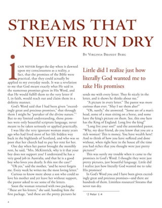 ican never forget the day when it dawned
upon my consciousness as a reality, a
fact, that the promises of the Bible were
practical, that they could actually be
applied to my everyday needs. It was a revelation
to me that God meant exactly what He said in
the numerous promises given in His Word, and
that He would fulfill them to the very letter if
I, in faith, would reach out and claim them in a
definite manner.
God’s Word said that I had been given “exceed-
ingly great and precious promises,” that through
them I might be “partaker of the divine nature.”1
But to my limited understanding, those prom-
ises were only beautiful scripture language, never
meant to be taken seriously or applied practically.
I was like the very ignorant woman many years
ago who had lived most of her life hidden way
back in the highlands of Scotland, and who was so
poor that her church had to pay her rent for her.
One day when her pastor brought the monthly
rent, he said, “Mrs. McKintrick, why is it that your
boy does not support you? I understand he has a
very good job in Australia, and that he is a good
boy who loves you dearly. Is this not the case?”
“Oh yes,” said the mother, “and he never forgets
me. Every week he writes me the most loving letter.”
Curious to know more about a son who could so
love his mother and yet leave her without support,
the pastor asked to see some of the letters.
Soon the woman returned with two packages.
“These are his letters,” she said, handing him the
first package, “and these are the pretty pictures he
sends me with every letter. They fit nicely in the
letter, and it shows he thinks about me.”
“A picture in every letter.” The pastor was more
curious than ever. “May I see them also?”
“Oh, surely,” she answered. “Some are of a man’s
head, some of a man sitting on a horse, and some
have the king’s picture on them. See, this one here
has the King of England. Long live the king!”
“Long live your son!” said the astonished pastor.
“Why, my dear friend, do you know that you are a
rich woman? This is money. You have wealth here!
And to think of how you have suffered and done
without, when right here in the house all the time
you had riches that you thought were just pretty
pictures!”
This was surely my trouble when it came to the
promises in God’s Word. I thought they were just
pretty pictures, just beautiful language. Little did
I realize just how literally God wanted me to take
His promises!
In God’s Word you and I have been given exceed-
ingly great and precious promises—and there are
hundreds of them. Limitless resources! Streams that
never run dry.
By Virginia Brandt Berg
Little did I realize just how
literally God wanted me to
take His promises
streams that
never run dry
1
2 Peter 1:4
4
 
