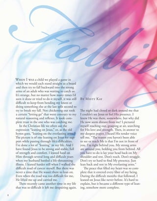 FallinThe night had closed so dark around me that
I couldn’t see Jesus or feel His presence. I
knew He was there, somewhere, but why did
He now seem distant from me? I pictured
myself reaching out, grasping at air, searching
for His love and strength. Then, in answer to
my deepest prayer, I heard His tender voice
tell me, “The reason you haven’t been able
to see or reach Me is that I’m not in front of
you. I’m right behind you. My strong arms
are around you, holding you from behind. All
you have to do is lay your head back on My
shoulder and rest. Don’t reach. Don’t struggle.
Don’t try so hard to find My presence. Just
lean back and rest in My everlasting arms.”
The peace that filled my heart was so com-
plete that it entered every fiber of my being.
During the difficult months that followed, I
leaned on Jesus like never before. It’s hard to
explain, but it became a different type of lean-
ing, somehow more complete.
When I was a child we played a game in
which we would each stand straight as a board
and then try to fall backward into the strong
arms of an adult who was waiting to catch us.
It’s strange, but no matter how many times I’d
seen it done or tried to do it myself, it was still
difficult to keep from bending my knees or
doing something else at the last split second to
try to break my fall. Not chickening out took
a certain “letting go” that went contrary to my
natural reasoning and reflexes. It took com-
plete trust in the one who was catching me.
In the Christian life we often use the
expression “leaning on Jesus,” or, as the old
hymn goes, “leaning on the everlasting arms.”
The picture is of one leaning on Jesus for sup-
port while passing through life’s difficulties.
I’ve done a lot of “leaning” in my life. And I
have found Jesus to be strong and stable, full
of strength and comfort. I leaned hard on
Him through several long and difficult years
when my husband battled a life-threatening
illness. I leaned harder still when I walked the
difficult road of cancer myself. But there was
never a time that He wasn’t there to lean on.
Even when the road was too difficult for me,
He lifted me up and carried me.
There recently came another time in my life
that was so difficult it left me despairing again.
FallinBy Misty Kay
8
 