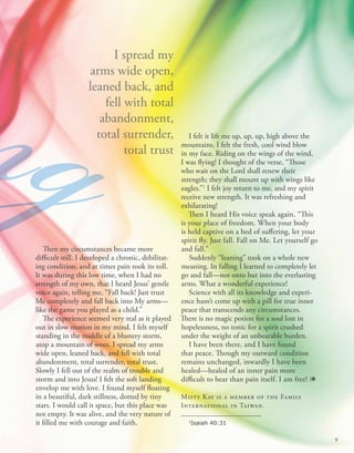 Then my circumstances became more
difficult still. I developed a chronic, debilitat-
ing condition, and at times pain took its toll.
It was during this low time, when I had no
strength of my own, that I heard Jesus’ gentle
voice again, telling me, “Fall back! Just trust
Me completely and fall back into My arms—
like the game you played as a child.”
The experience seemed very real as it played
out in slow motion in my mind. I felt myself
standing in the middle of a blustery storm,
atop a mountain of woes. I spread my arms
wide open, leaned back, and fell with total
abandonment, total surrender, total trust.
Slowly I fell out of the realm of trouble and
storm and into Jesus! I felt the soft landing
envelop me with love. I found myself floating
in a beautiful, dark stillness, dotted by tiny
stars. I would call it space, but this place was
not empty. It was alive, and the very nature of
it filled me with courage and faith.
I spread my
arms wide open,
leaned back, and
fell with total
abandonment,
total surrender,
total trust
ng I felt it lift me up, up, up, high above the
mountains. I felt the fresh, cool wind blow
in my face. Riding on the wings of the wind,
I was flying! I thought of the verse, “Those
who wait on the Lord shall renew their
strength; they shall mount up with wings like
eagles.”1
I felt joy return to me, and my spirit
receive new strength. It was refreshing and
exhilarating!
Then I heard His voice speak again. “This
is your place of freedom. When your body
is held captive on a bed of suffering, let your
spirit fly. Just fall. Fall on Me. Let yourself go
and fall.”
Suddenly “leaning” took on a whole new
meaning. In falling I learned to completely let
go and fall—not onto but into the everlasting
arms. What a wonderful experience!
Science with all its knowledge and experi-
ence hasn’t come up with a pill for true inner
peace that transcends any circumstances.
There is no magic potion for a soul lost in
hopelessness, no tonic for a spirit crushed
under the weight of an unbearable burden.
I have been there, and I have found
that peace. Though my outward condition
remains unchanged, inwardly I have been
healed—healed of an inner pain more
difficult to bear than pain itself. I am free! 1
Misty Kay is a member of the Family
International in Taiwan.
1
Isaiah 40:31
ng
9
 