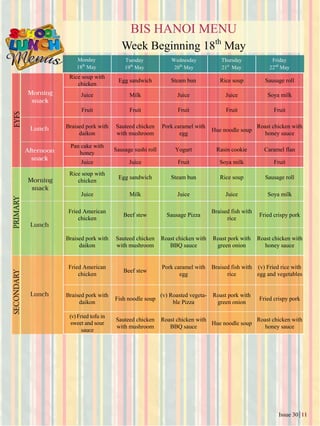 Issue 30 11
BIS HANOI MENU
Week Beginning 18th
May
Monday
18th
May
Tuesday
19th
May
Wednesday
20th
May
Thursday
21st
May
Friday
22nd
May
Rice soup with
chicken
Egg sandwich Steam bun Rice soup Sausage roll
Juice Milk Juice Juice Soya milk
Fruit Fruit Fruit Fruit Fruit
Braised pork with
daikon
Sauteed chicken
with mushroom
Pork caramel with
egg
Hue noodle soup
Roast chicken with
honey sauce
Pan cake with
honey
Sausage sushi roll Yogurt Rasin cookie Caramel flan
Juice Juice Fruit Soya milk Fruit
Rice soup with
chicken
Egg sandwich Steam bun Rice soup Sausage roll
Juice Milk Juice Juice Soya milk
Fried American
chicken
Beef stew Sausage Pizza
Braised fish with
rice
Fried crispy pork
Braised pork with
daikon
Sauteed chicken
with mushroom
Roast chicken with
BBQ sauce
Roast pork with
green onion
Roast chicken with
honey sauce
Fried American
chicken
Beef stew
Pork caramel with
egg
Braised fish with
rice
(v) Fried rice with
egg and vegetables
Braised pork with
daikon
Fish noodle soup
(v) Roasted vegeta-
ble Pizza
Roast pork with
green onion
Fried crispy pork
(v)Fried tofu in
sweet and sour
sauce
Sauteed chicken
with mushroom
Roast chicken with
BBQ sauce
Hue noodle soup
Roast chicken with
honey sauce
 