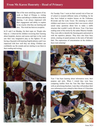 One of the most satisfying aspects of my
work as Head of Primary is visiting
classes and talking to children about their
learning. I am always impressed with
their engagement and ability to explain
to me exactly what they are learning and
how. This week has been no exception.
In F1 and 2 on Monday, for their topic on ‘People who
help us’, I observed the children reviewing their learning
about hospitals, doctors and nurses and later in the week
saw their very imaginative play as fire fighters. F3 are
having a big push with learning English phonics and I was
impressed with how well they are doing. Children can
confidently say the sounds and are starting to use them in
their reading and writing.
On Tuesday Year 1 went on their second visit of four out
of school to research different styles of building. So far
they have looked at modern houses on the Vinhomes
Riverside and the Lotte Tower. On returning to school
children used straws to construct their own towers which
raised many questions about how to make a stable
structure that wouldn’t easily fall down. Year 2 has been
reading some of the stories by the author Maurice Sendak.
They were able to identify the rhyming parts and joined in
with the repetitive phrases. They have also been busy
artists, creating oil pastel pictures in the style of Salvador
Dali. The expressions of concentration on the children’s
faces were amazing!
Year 3 has been learning about information texts; their
purpose and style. When I visited they were busy
comparing leaflets from the Tam Dao Bear Sanctuary
with an advertising brochure. Later they will produce their
own information texts related to their theme of ‘Chocolate
From Ms Karen Hanratty - Head of Primary
Issue 30 4
 