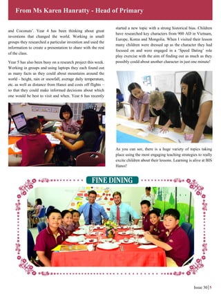 and Coconuts’. Year 4 has been thinking about great
inventions that changed the world. Working in small
groups they researched a particular invention and used the
information to create a presentation to share with the rest
of the class.
Year 5 has also been busy on a research project this week.
Working in groups and using laptops they each found out
as many facts as they could about mountains around the
world - height, rain or snowfall, average daily temperature,
etc. as well as distance from Hanoi and costs off flights –
so that they could make informed decisions about which
one would be best to visit and when. Year 6 has recently
From Ms Karen Hanratty - Head of Primary
Issue 30 5
started a new topic with a strong historical bias. Children
have researched key characters from 900 AD in Vietnam,
Europe, Korea and Mongolia. When I visited their lesson
many children were dressed up as the character they had
focused on and were engaged in a ‘Speed Dating’ role
play exercise with the aim of finding out as much as they
possibly could about another character in just one minute!
As you can see, there is a huge variety of topics taking
place using the most engaging teaching strategies to really
excite children about their lessons. Learning is alive at BIS
Hanoi!
 