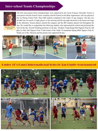 Issue 30 4
Under 11’s Hanoi International Schools Tag Rugby tournament
Issue 30 6
The first inter-school tennis championships were organised by the Lycée Français Alexandre Yersin in
association with the French Tennis Academy and the School on the Boat organization, and was played at
the An Duong Tennis Club. Three BIS students competed in the Under 14 age category. The day was
divided into two pools of eight players in the morning and the top eight advanced to the knock-out stage
in the afternoon. Sixteen players entered the category and the BIS students played well throughout the
day. We would like to congratulate the following students who represented the school and performed the
best on the day. Overall finishing positions on the day: 3rd place; Trung Hoang Nam Nguyen (Year 8); 2nd
place Le Duy Anh Nguyen (Year 7) and winner of the Under 14 tournament Quang Minh Nguyen (Year 6).
Thank you to Mr. Atkinson and the parents who supported the day.
Ms Salome Airdrie
P.E Leader
Inter-school Tennis Championships
 