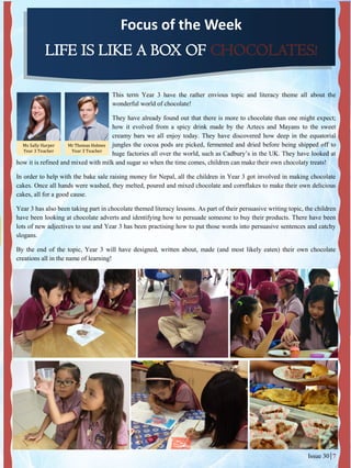 Focus of the Week
LIFE IS LIKE A BOX OF CHOCOLATES!
This term Year 3 have the rather envious topic and literacy theme all about the
wonderful world of chocolate!
They have already found out that there is more to chocolate than one might expect;
how it evolved from a spicy drink made by the Aztecs and Mayans to the sweet
creamy bars we all enjoy today. They have discovered how deep in the equatorial
jungles the cocoa pods are picked, fermented and dried before being shipped off to
huge factories all over the world, such as Cadbury’s in the UK. They have looked at
how it is refined and mixed with milk and sugar so when the time comes, children can make their own chocolaty treats!
In order to help with the bake sale raising money for Nepal, all the children in Year 3 got involved in making chocolate
cakes. Once all hands were washed, they melted, poured and mixed chocolate and cornflakes to make their own delicious
cakes, all for a good cause.
Year 3 has also been taking part in chocolate themed literacy lessons. As part of their persuasive writing topic, the children
have been looking at chocolate adverts and identifying how to persuade someone to buy their products. There have been
lots of new adjectives to use and Year 3 has been practising how to put those words into persuasive sentences and catchy
slogans.
By the end of the topic, Year 3 will have designed, written about, made (and most likely eaten) their own chocolate
creations all in the name of learning!
Ms Sally Harper
Year 3 Teacher
Issue 30 7
Mr Thomas Holmes
Year 3 Teacher
 