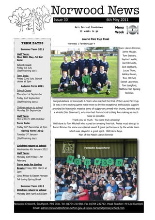 Norwood News
                                  Issue 30                                           6th May 2011
                                                     Arts Festival Countdown               Menu
                                                                                                              1
                                                         11 weeks to go                    Week

                                                            Laurie Parr Cup Final
      TERM DATES                              Norwood 1 Farnborough 4
                                                                                              Team: Aaron Rimmer,
     Summer Term 2011
                                                                                                  Jamie Hough,
  Half Term:
                                                                                                      Tom Stewart,
  Mon 30th May-Fri 3rd
  June                                                                                            Jaydon Lavelle,
                                                                                                  Joe Edmunds,
  School closed:
  Friday 1st July                                                                                 Jack Wallbank,
  (Staff training day)                                                                                Lucas Thaw,
                                                                                                  Ashley Gavan,
  Term Ends:
  Friday 22nd July. School                                                                            Tom Mitchell,
  closes at 2pm                                                                                  Daniel Lawrence,
      Autumn Term 2011                                                                            Tom Langford,
                                                                                               Matthew Van Sprang
  School Closed
                                                                                                        Rimmer.
  Thursday 1st September
  Friday 2nd September
  (Staff training days)          Congratulations to Norwood's A Team who reached the final of the Laurie Parr Cup.
                                 It was a very exciting game made more so by the exceptional enthusiastic support
  Children return to school      provided by Norwood's massive army of supporters armed with drums, banners and
  Monday 5th September
                                  a whistle (Mrs Coleman!), who marched from school to Haig Ave making as much
  Half Term                                                     noise as possible.
  Mon 24th-Fri 28th October                        Thank you so much. You were truly amazing!
  Term Ends:                     Well done to Tom Mitchell who scored an amazing free kick. Praise must also go to
  Friday 16th December at 2pm    Aaron Rimmer for some exceptional saves! A great performance by the whole team
      Spring Term: 2012                         which was played in a great spirit. Well done boys.
  Tuesday 3rd January                                    Man of the Match: Aaron Rimmer
  (Staff training day)


  Children return to school
                                                              Fantastic Supporters!
  Wednesday 4th January 2012
  Half Term:
  Monday 13th-Friday 17th
  February
  Term ends for Spring
  Break: Friday 30th March at
  2pm
  Good Friday & Easter Monday
  fall during Spring Break

     Summer Term 2012
  Children return to school
  Monday 16th April at 8.55am



Norwood Crescent, Southport. PR9 7DU. Tel: 01704 211960. Fax 01704 232712. Head Teacher: Mr Lee Dumbell.
                  Email: admin.norwood@schools.sefton.gov.uk www.norwoodprimaryschool.com
 