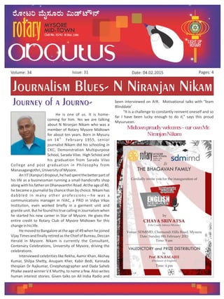 Issue: 31Volume: 34 Date: 04.02.2015 Pages: 4
Journalism Blues- N Niranjan Nikam
Journey of a Journo-
He is one of us. It is home-
coming for him. Yes we are talking
about N Niranjan Nikam who was a
member of Rotary Mysore Midtown
for about ten years. Born in Mysuru
th
on 14 February 1955, senior
journalist Nikam did his schooling in
CKC, Demonstration Multipurpose
School, Sarada Vilas High School and
his graduation from Sarada Vilas
College and post graduation in Philosophy from
Manasagangothri,UniversityofMysore.
An IIT (Kanpur)dropout,hehadspentthebetterpartof
his life as a businessman running a small handicrafts shop
alongwithhisfatheronDhanavanthriRoad.Attheageof40,
he became a journalist by chance than by choice. Nikam has
dabbled in many other professions—he was a
communications manager in IVAC, a PRO in Vidya Vikas
Institution, even worked briefly in a garment unit and
graniteunit.ButhefoundhistruecallinginJournalismwhen
he started his new career in Star of Mysore. He gives the
entire credit to Rotary Club of Mysore Midtown for this
changeinhislife.
He moved to Bangalore at the age of 49 when he joined
VijayTimesandfinallyretiredastheChiefofBureau,Deccan
Herald in Mysore. Nikam is currently the Consultant,
Centenary Celebrations, University of Mysore, driving the
celebrations.
Interviewed celebrities like Rekha, Aamir Khan, Akshay
Kumar, Shilpa Shetty, Anupam Kher, Kabir Bedi, Kannada
thespian Dr Rajkumar, Cinephotographer and Dada Saheb
Phalke award winner V K Murthy, to name a few. Also writes
human interest stories. Given talks on All India Radio and
been interviewed on AIR. Motivational talks with 'Team
Blinddate'
“It is a challenge to constantly reinvent oneself and so
far I have been lucky enough to do it,” says this proud
Mysuruean.
Midtown proudly welcomes –our own Mr.
Niranjan Nikam.
 