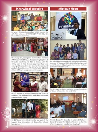 Midtown NewsInnerwheel Exclusive
th
On January 9 , Indian Overseas Bank officials educated the
staff of Jain uniforms on BANKING IN DAY TO DAY LIFE under
theadultliteracyprogramme.
Rtn.RakeshBabuwasinvitedastheChiefGuestforvaledictory
ceremony of "Naissance 2015", SDM IMD's flagship annual
event. More than 180 participants from reputed B schools
participatedinthe3dayevent.
th
On January 10 , a delegation of Innerwheel members
of Malaysia visited Mysuru. It was a coming together of
IW clubs' presidents and ISO's of Mysuru with the
visiting team at Hotel Sandesh de prince. Flags were
exchanged to strengthen the bond of friendship and
goodwill. District chairman Mrs.Vinitha Satish & District
officersofMysuruwerepresentontheoccasion.
th
On 26 January, on account of Republic Day 12 sets of
track suits, text books and story books were distributed
toagovernmentschool.
Rtn. M.S.Raghu conducting Motivation program for students
of JSS Law College on the 31st Jan @RIMSE
th
On 26 January, President Premilla was part of the
Republic Day celebrations at Balabodhini school,
Laxmipuram.
Annette Deepashri Narendra in action at Madikeri -
Career Orientation for 400 school children on the 24th
ofJan.Deepaweareproudofyou.Keepitup!
 