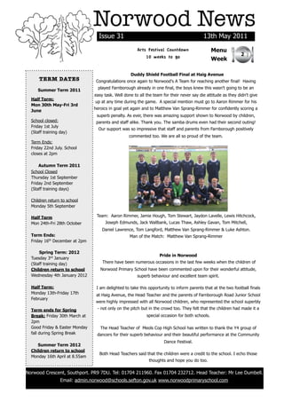 Norwood News
                                  Issue 31                                                 13th May 2011
                                                       Arts Festival Countdown                   Menu
                                                                                                                2
                                                           10 weeks to go                        Week

                                                   Duddy Shield Football Final at Haig Avenue
      TERM DATES                 Congratulations once again to Norwood's A Team for reaching another final! Having
                                  played Farnborough already in one final, the boys knew this wasn't going to be an
     Summer Term 2011
                                easy task. Well done to all the team for their never say die attitude as they didn't give
  Half Term:
                                up at any time during the game. A special mention must go to Aaron Rimmer for his
  Mon 30th May-Fri 3rd
                                heroics in goal yet again and to Matthew Van Sprang-Rimmer for confidently scoring a
  June
                                 superb penalty. As ever, there was amazing support shown to Norwood by children,
  School closed:                 parents and staff alike. Thank you. The samba drums even had their second outing!
  Friday 1st July
                                  Our support was so impressive that staff and parents from Farnborough positively
  (Staff training day)
                                                  commented too. We are all so proud of the team.
  Term Ends:
  Friday 22nd July. School
  closes at 2pm

      Autumn Term 2011
  School Closed
  Thursday 1st September
  Friday 2nd September
  (Staff training days)

  Children return to school
  Monday 5th September

  Half Term                      Team: Aaron Rimmer, Jamie Hough, Tom Stewart, Jaydon Lavelle, Lewis Hitchcock,
  Mon 24th-Fri 28th October          Joseph Edmunds, Jack Wallbank, Lucas Thaw, Ashley Gavan, Tom Mitchell,
                                    Daniel Lawrence, Tom Langford, Matthew Van Sprang-Rimmer & Luke Ashton.
  Term Ends:                                       Man of the Match: Matthew Van Sprang-Rimmer
  Friday 16th December at 2pm

      Spring Term: 2012
                                                                   Pride in Norwood
  Tuesday 3rd January
  (Staff training day)              There have been numerous occasions in the last few weeks when the children of
  Children return to school        Norwood Primary School have been commented upon for their wonderful attitude,
  Wednesday 4th January 2012                           superb behaviour and excellent team spirit.

  Half Term:                     I am delighted to take this opportunity to inform parents that at the two football finals
  Monday 13th-Friday 17th        at Haig Avenue, the Head Teacher and the parents of Farnborough Road Junior School
  February
                                 were highly impressed with all Norwood children, who represented the school superbly
  Term ends for Spring           - not only on the pitch but in the crowd too. They felt that the children had made it a
  Break: Friday 30th March at                               special occasion for both schools.
  2pm
  Good Friday & Easter Monday      The Head Teacher of Meols Cop High School has written to thank the Y4 group of
  fall during Spring Break       dancers for their superb behaviour and their beautiful performance at the Community
                                                                      Dance Festival.
     Summer Term 2012
  Children return to school
                                  Both Head Teachers said that the children were a credit to the school. I echo those
  Monday 16th April at 8.55am
                                                             thoughts and hope you do too.

Norwood Crescent, Southport. PR9 7DU. Tel: 01704 211960. Fax 01704 232712. Head Teacher: Mr Lee Dumbell.
                  Email: admin.norwood@schools.sefton.gov.uk www.norwoodprimaryschool.com
 